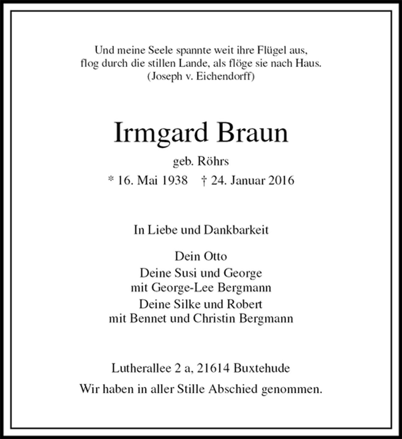 <p>Und meine Seele spannte weit ihre Flügel aus,<br />flog durch die stillen Lande, als flöge sie nach Haus.<br />(Joseph v. Eichendorff)<br />Irmgard Braun<br />geb. Röhrs<br />* 16. Mai 1938 † 24. Januar 2016<br />In Liebe und Dankbarkeit</p>
<p>Dein Otto<br />Deine Susi und George<br />mit George-Lee Bergmann<br />Deine Silke und Robert<br />mit Bennet und Christin Bergmann<br />Lutherallee 2 a, 21614 Buxtehude<br />Wir haben in aller Stille Abschied genommen.</p>