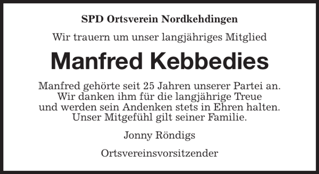 <p>SPD Ortsverein Nordkehdingen<br />Wir trauern um unser langjähriges Mitglied<br />Manfred Kebbedies<br />Manfred gehörte seit 25 Jahren unserer Partei an.<br />Wir danken ihm für die langjährige Treue<br />und werden sein Andenken stets in Ehren halten.<br />Unser Mitgefühl gilt seiner Familie.<br />Jonny Röndigs<br />Ortsvereinsvorsitzender</p>