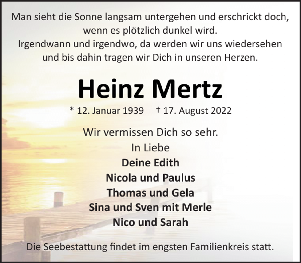 <p>Man sieht die Sonne langsam untergehen und erschrickt doch,<br />wenn es plötzlich dunkel wird.<br />Irgendwann und irgendwo, da werden wir uns wiedersehen<br />und bis dahin tragen wir Dich in unseren Herzen.<br />Heinz Mertz<br />* 12. Januar 1939 † 17. August 2022<br />Wir vermissen Dich so sehr.<br />In Liebe<br />Deine Edith<br />Nicola und Paulus<br />Thomas und Gela<br />Sina und Sven mit Merle<br />Nico und Sarah<br />Die Seebestattung findet im engsten Familienkreis statt.</p>
