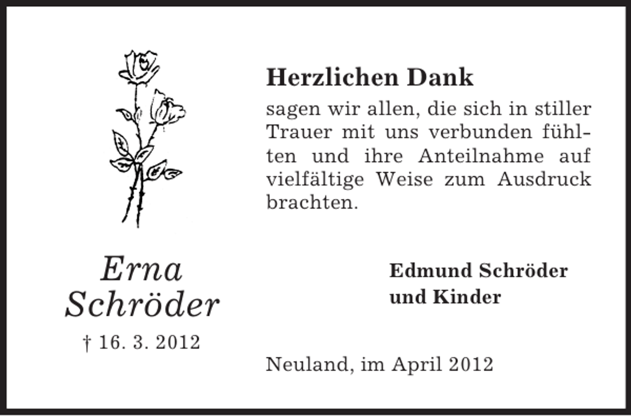 <p>Herzlichen Dank<br />sagen wir allen, die sich in stiller<br />Trauer mit uns verbunden fühlten und ihre Anteilnahme auf<br />vielfältige Weise zum Ausdruck<br />brachten.</p><p>Erna<br />Schröder</p><p>Edmund Schröder<br />und Kinder</p><p>† 16. 3. 2012<br />Neuland, im April 2012</p>