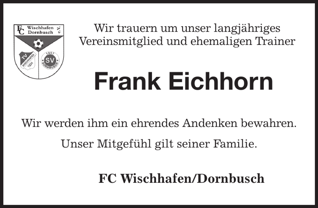 <p>Wir trauern um unser langjähriges<br />Vereinsmitglied und ehemaligen Trainer<br />Frank Eichhorn<br />Wir werden ihm ein ehrendes Andenken bewahren.<br />Unser Mitgefühl gilt seiner Familie.<br />FC Wischhafen/Dornbusch</p>