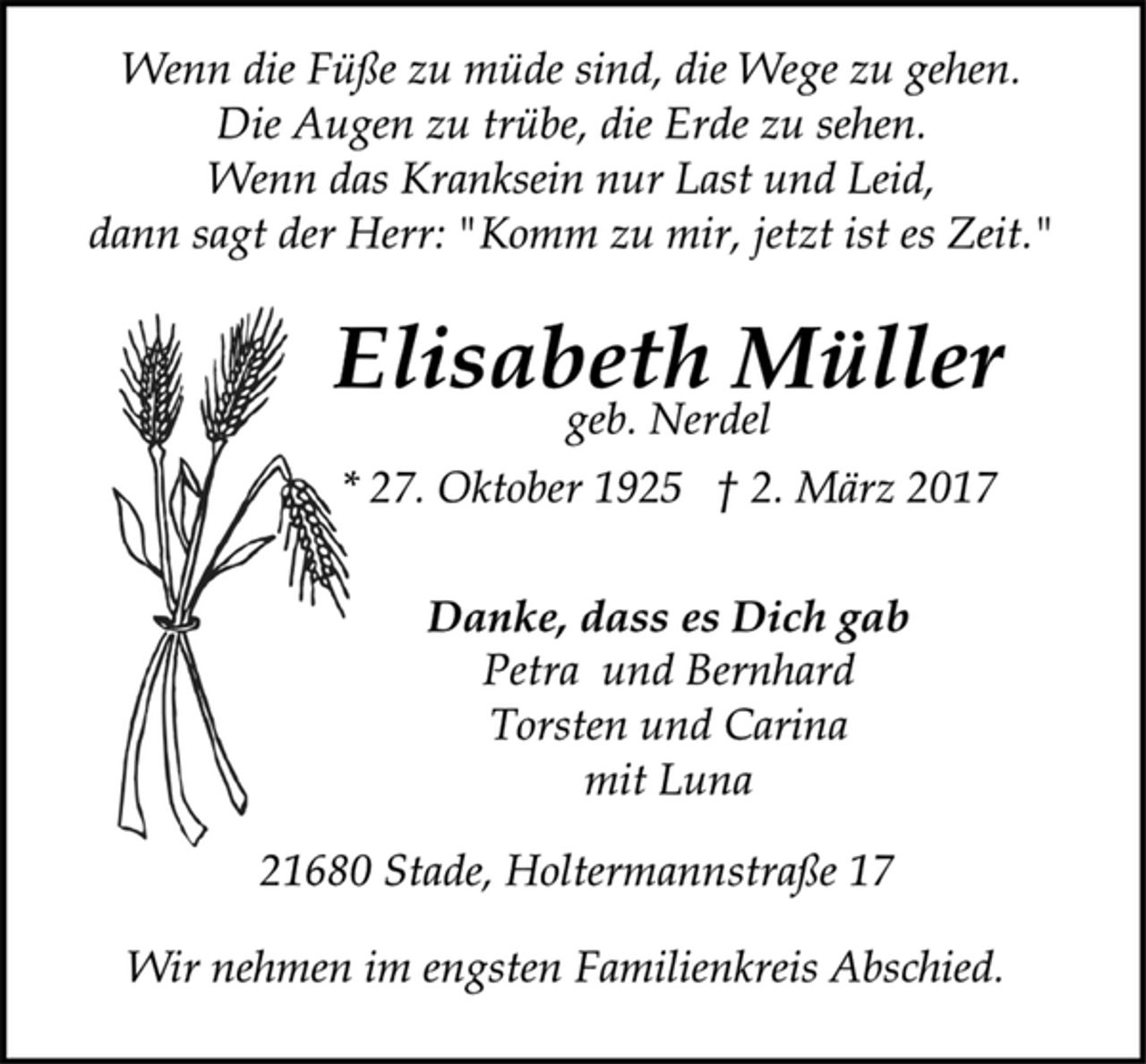 <p>Wenn die Füße zu müde sind, die Wege zu gehen.<br />Die Augen zu trübe, die Erde zu sehen.<br />Wenn das Kranksein nur Last und Leid,<br />dann sagt der Herr: "Komm zu mir, jetzt ist es Zeit."<br />Elisabeth Müller<br />geb. Nerdel<br />* 27. Oktober 1925 † 2. März 2017<br />Danke, dass es Dich gab<br />Petra und Bernhard<br />Torsten und Carina<br />mit Luna<br />21680 Stade, Holtermannstraße 17<br />Wir nehmen im engsten Familienkreis Abschied.</p>