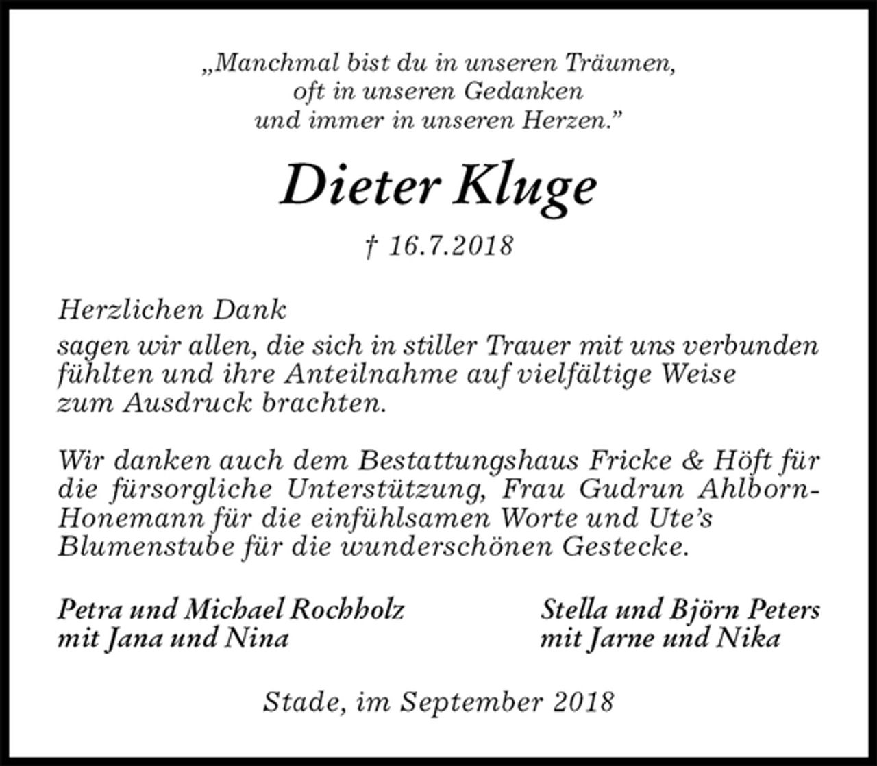 <p>„Manchmal bist du in unseren Träumen,<br />oft in unseren Gedanken<br />und immer in unseren Herzen.”<br />Dieter Kluge<br />† 16.7.2018<br />Herzlichen Dank<br />sagen wir allen, die sich in stiller Trauer mit uns verbunden<br />fühlten und ihre Anteilnahme auf vielfältige Weise<br />zum Ausdruck brachten.</p><p>Wir danken auch dem Bestattungshaus Fricke &amp; Höft für<br />die fürsorgliche Unterstützung, Frau Gudrun Ahlborn-Honemann für die einfühlsamen Worte und Ute’s<br />Blumenstube für die wunderschönen Gestecke.<br />Petra und Michael Rochholz Stella und Björn Peters<br />mit Jana und Nina mit Jarne und Nika<br />Stade, im September 2018</p>