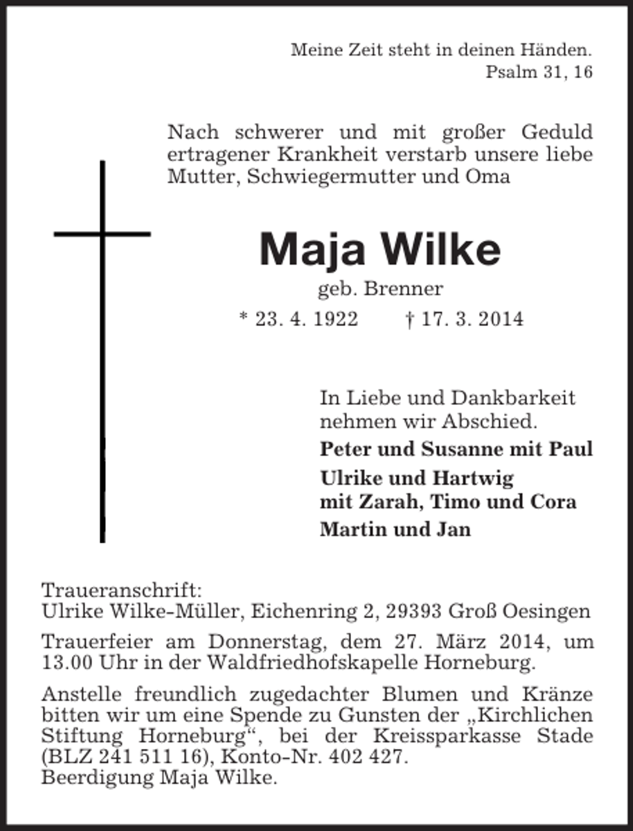 <p>Meine Zeit steht in deinen Händen.<br />Psalm 31, 16<br />Nach schwerer und mit großer Geduld<br />ertragener Krankheit verstarb unsere liebe Mutter, Schwiegermutter und Oma<br />Maja Wilke<br />geb. Brenner<br />* 23. 4. 1922 † 17. 3. 2014<br />In Liebe und Dankbarkeit<br />nehmen wir Abschied.<br />Peter und Susanne mit Paul<br />Ulrike und Hartwig<br />mit Zarah, Timo und Cora<br />Martin und Jan<br />Traueranschrift:<br />Ulrike Wilke-Müller, Eichenring 2, 29393 Groß Oesingen<br />Trauerfeier am Donnerstag, dem 27. März 2014, um 13.00 Uhr in der Waldfriedhofskapelle Horneburg.<br />Anstelle freundlich zugedachter Blumen und Kränze bitten wir um eine Spende zu Gunsten der „Kirchlichen Stiftung Horneburg“, bei der Kreissparkasse Stade (BLZ 241 511 16), Konto-Nr. 402 427.<br />Beerdigung Maja Wilke.</p>