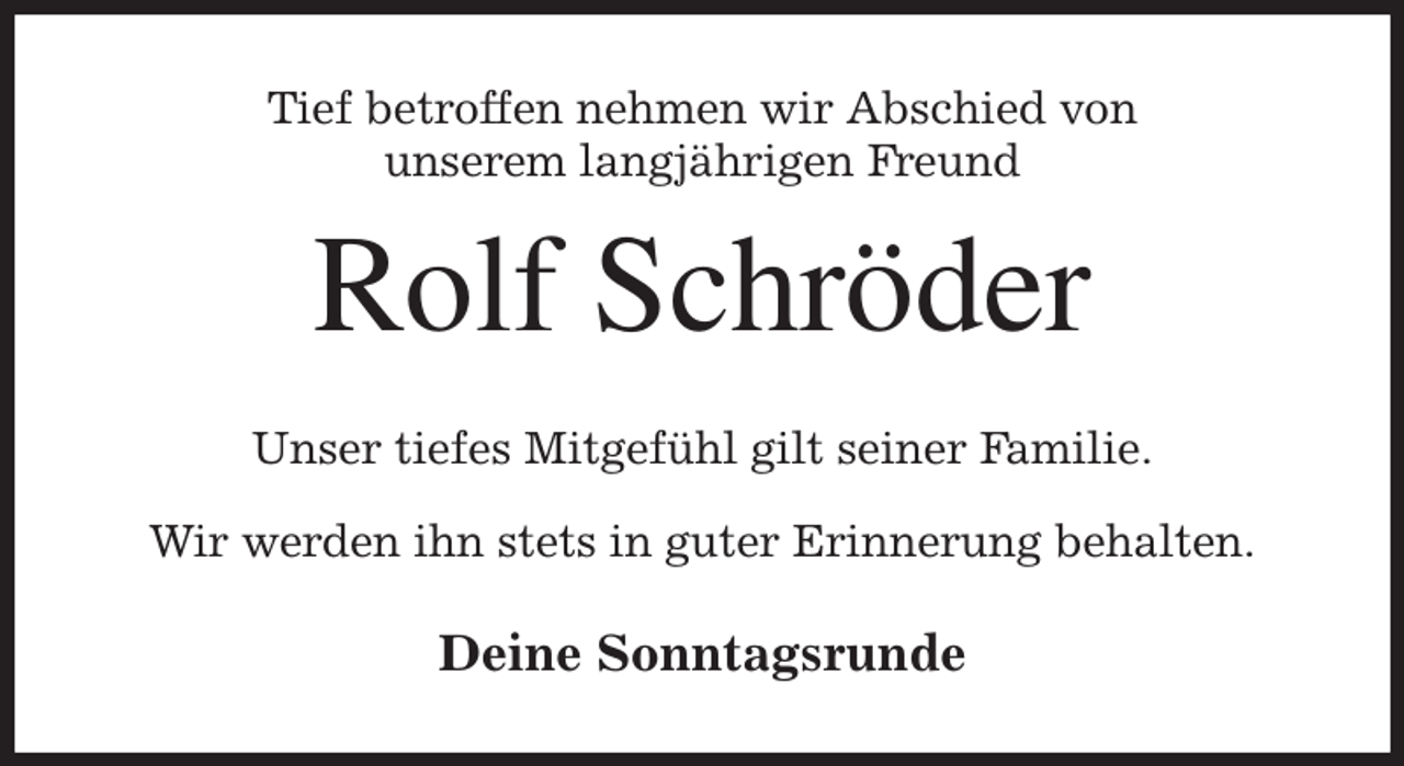 <p>Tief betroffen nehmen wir Abschied von<br />unserem langjährigen Freund<br />Rolf Schröder<br />Unser tiefes Mitgefühl gilt seiner Familie.</p><p>Wir werden ihn stets in guter Erinnerung behalten.<br />Deine Sonntagsrunde</p>
