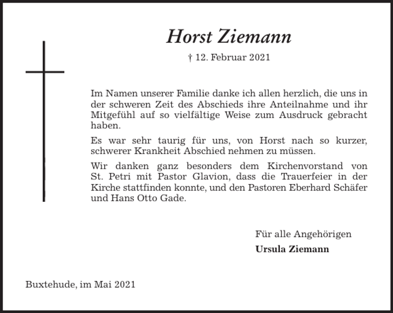 <p>Horst Ziemann<br />† 12. Februar 2021<br />Im Namen unserer Familie danke ich allen herzlich, die uns in der schweren Zeit des Abschieds ihre Anteilnahme und ihr Mitgefühl auf so vielfältige Weise zum Ausdruck gebracht haben.<br />Es war sehr taurig für uns, von Horst nach so kurzer,<br />schwerer Krankheit Abschied nehmen zu müssen.<br />Wir danken ganz besonders dem Kirchenvorstand von<br />St. Petri mit Pastor Glavion, dass die Trauerfeier in der<br />Kirche stattfinden konnte, und den Pastoren Eberhard Schäfer<br />und Hans Otto Gade.<br />Für alle Angehörigen<br />Ursula Ziemann<br />Buxtehude, im Mai 2021</p>