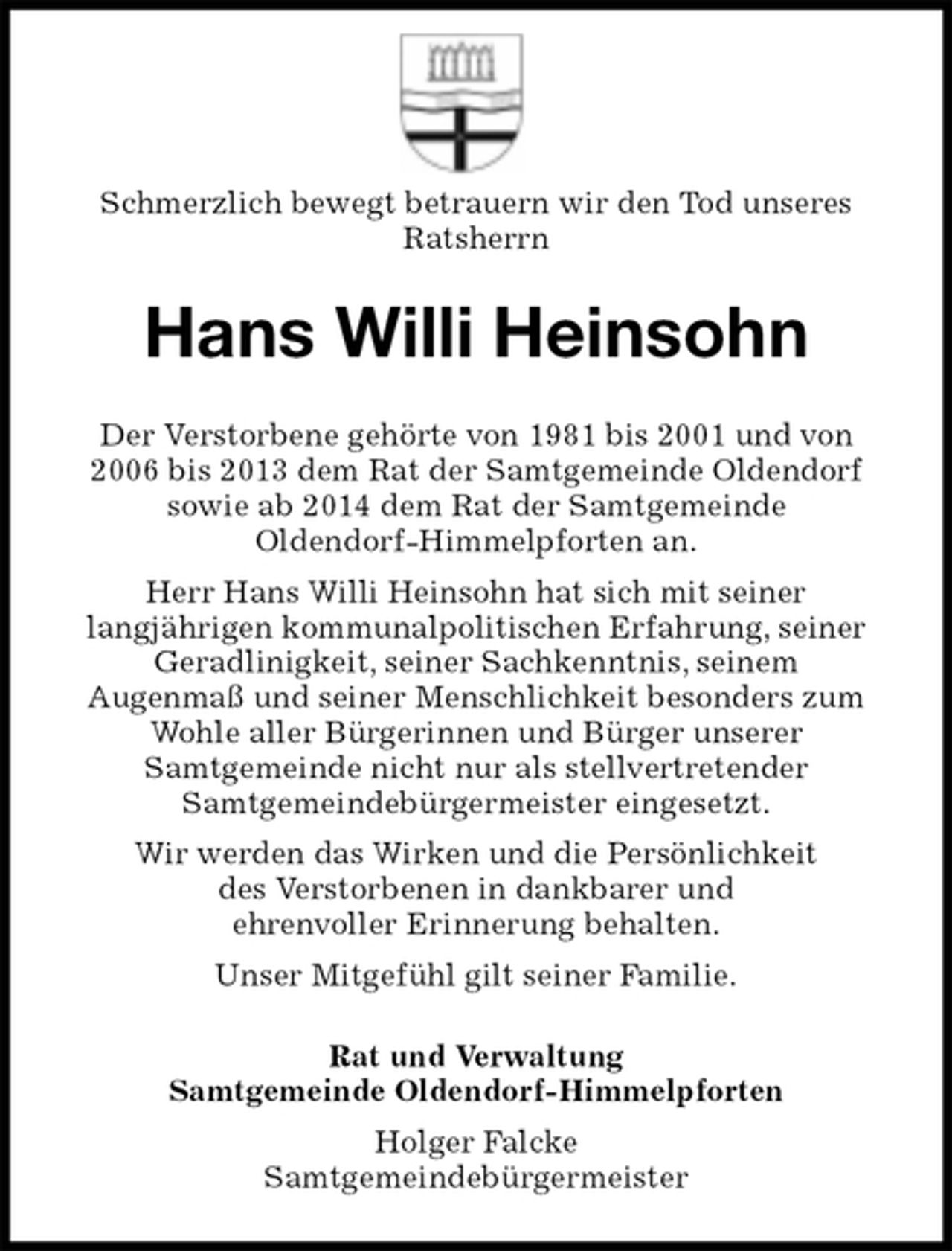 <p>Schmerzlich bewegt betrauern wir den Tod unseres<br />Ratsherrn<br />Hans Willi Heinsohn<br />Der Verstorbene gehörte von 1981 bis 2001 und von<br />2006 bis 2013 dem Rat der Samtgemeinde Oldendorf<br />sowie ab 2014 dem Rat der Samtgemeinde<br />Oldendorf-Himmelpforten an.<br />Herr Hans Willi Heinsohn hat sich mit seiner<br />langjährigen kommunalpolitischen Erfahrung, seiner<br />Geradlinigkeit, seiner Sachkenntnis, seinem<br />Augenmaß und seiner Menschlichkeit besonders zum Wohle aller Bürgerinnen und Bürger unserer<br />Samtgemeinde nicht nur als stellvertretender<br />Samtgemeindebürgermeister eingesetzt.<br />Wir werden das Wirken und die Persönlichkeit<br />des Verstorbenen in dankbarer und<br />ehrenvoller Erinnerung behalten.<br />Unser Mitgefühl gilt seiner Familie.<br />Rat und Verwaltung<br />Samtgemeinde Oldendorf-Himmelpforten<br />Holger Falcke<br />Samtgemeindebürgermeister</p>