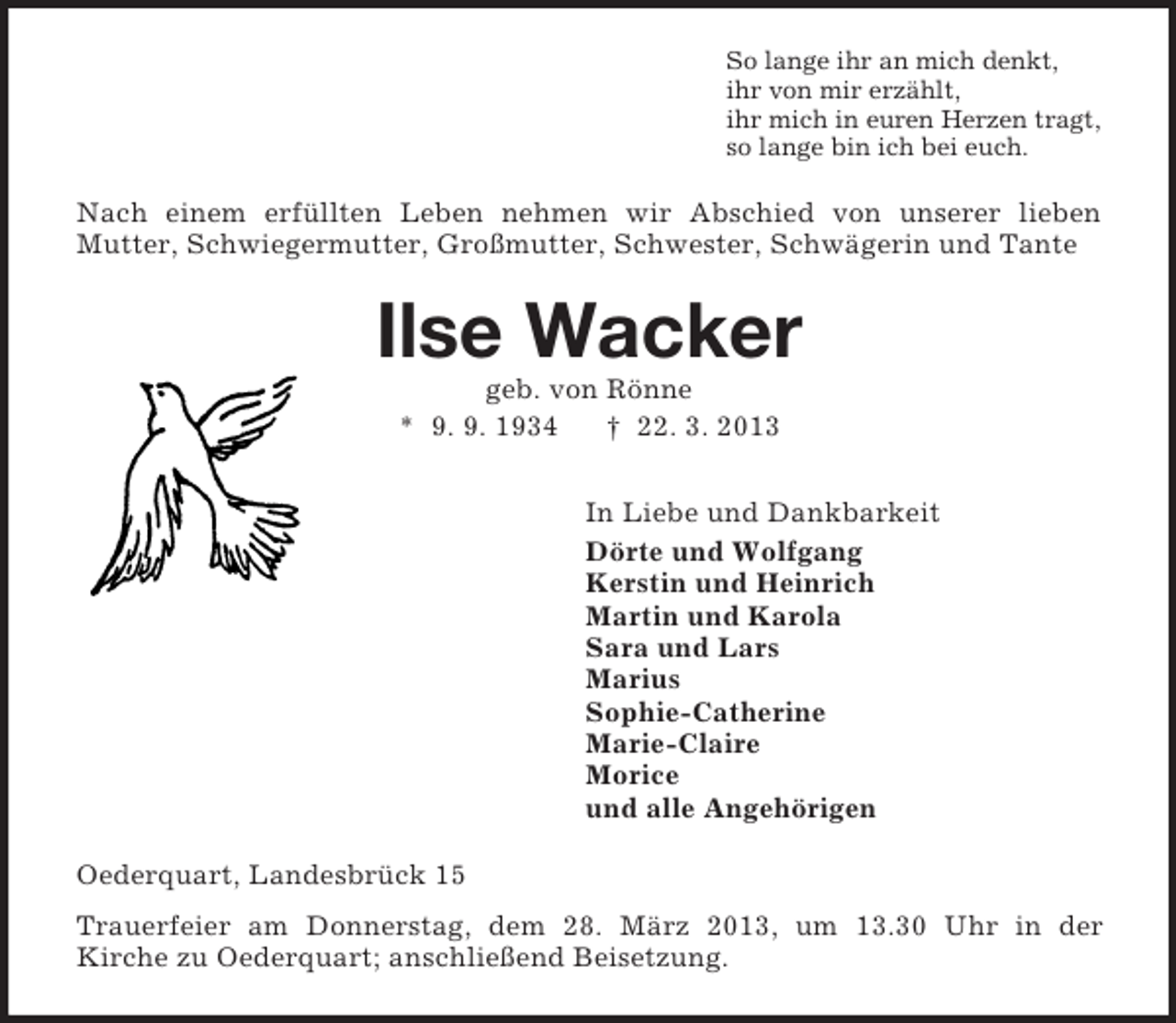 <p>So lange ihr an mich denkt,<br />ihr von mir erzählt,<br />ihr mich in euren Herzen tragt,<br />so lange bin ich bei euch.<br />Nach einem erfüllten Leben nehmen wir Abschied von unserer lieben<br />Mutter, Schwiegermutter, Großmutter, Schwester, Schwägerin und Tante<br />Ilse Wacker<br />geb. von Rönne<br />* 9. 9. 1934 † 22. 3. 2013<br />In Liebe und Dankbarkeit<br />Dörte und Wolfgang<br />Kerstin und Heinrich<br />Martin und Karola<br />Sara und Lars<br />Marius<br />Sophie-Catherine<br />Marie-Claire<br />Morice<br />und alle Angehörigen<br />Oederquart, Landesbrück 15<br />Trauerfeier am Donnerstag, dem 28. März 2013, um 13.30 Uhr in der<br />Kirche zu Oederquart; anschließend Beisetzung.</p>