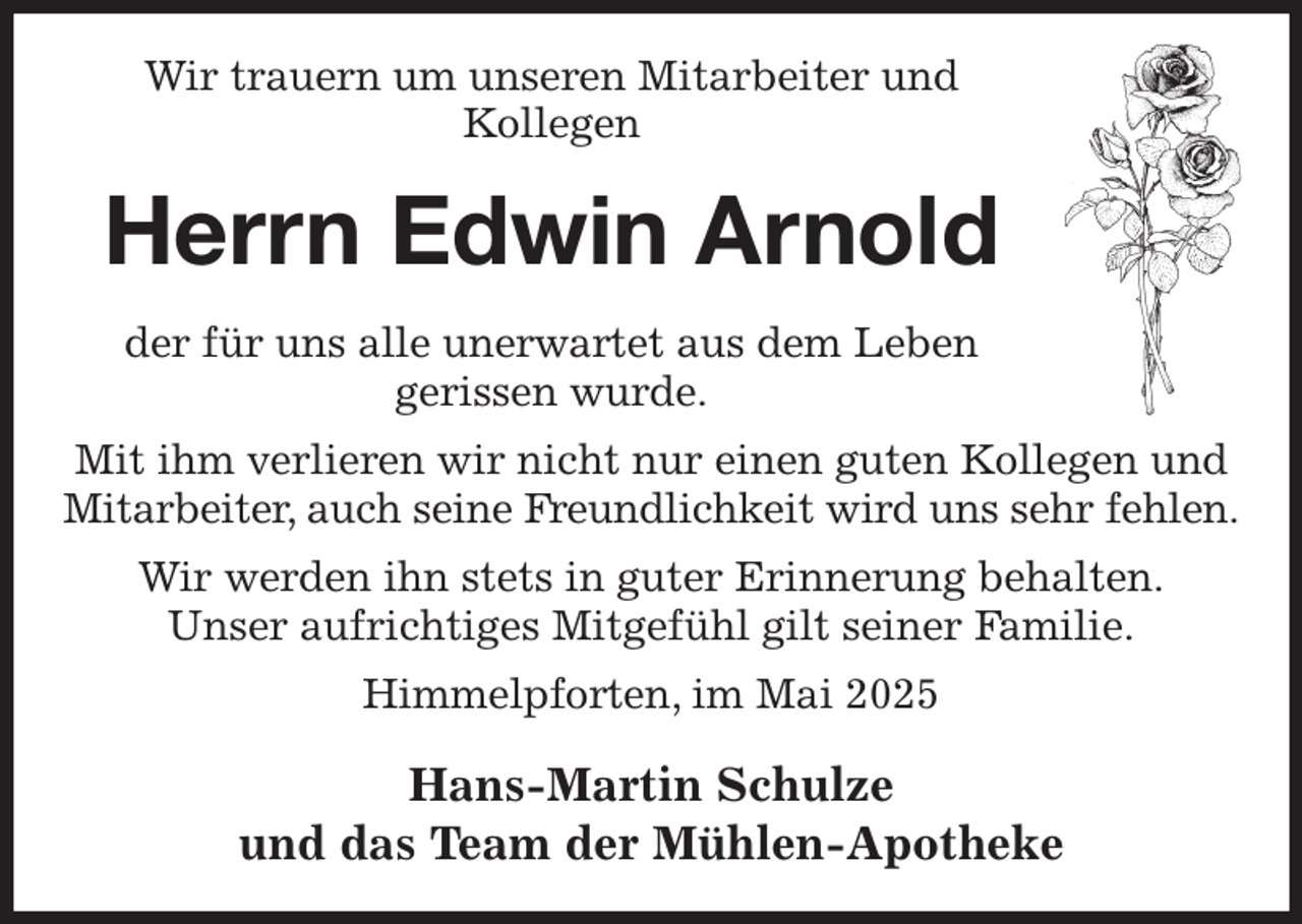 <p>Wir trauern um unseren Mitarbeiter und<br />Kollegen<br />Herrn Edwin Arnold<br />der für uns alle unerwartet aus dem Leben<br />gerissen wurde.<br />Mit ihm verlieren wir nicht nur einen guten Kollegen und Mitarbeiter, auch seine Freundlichkeit wird uns sehr fehlen.<br />Wir werden ihn stets in guter Erinnerung behalten.<br />Unser aufrichtiges Mitgefühl gilt seiner Familie.<br />Himmelpforten, im Mai 2025<br />Hans-Martin Schulze<br />und das Team der Mühlen-Apotheke</p>