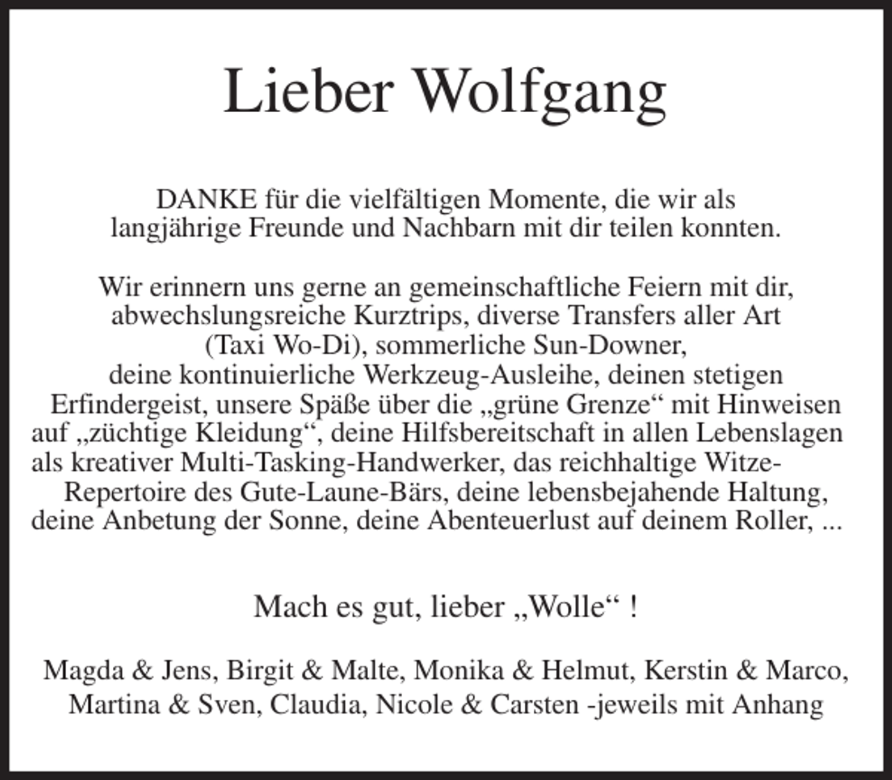 <p>Lieber Wolfgang<br />DANKE für die vielfältigen Momente, die wir als<br />langjährige Freunde und Nachbarn mit dir teilen konnten.</p>
<p>Wir erinnern uns gerne an gemeinschaftliche Feiern mit dir,<br />abwechslungsreiche Kurztrips, diverse Transfers aller Art<br />(Taxi Wo-Di), sommerliche Sun-Downer,<br />deine kontinuierliche Werkzeug-Ausleihe, deinen stetigen<br />Erfindergeist, unsere Späße über die „grüne Grenze“ mit Hinweisen auf „züchtige Kleidung“, deine Hilfsbereitschaft in allen Lebenslagen<br />als kreativer Multi-Tasking-Handwerker, das reichhaltige Witze-<br />Repertoire des Gute-Laune-Bärs, deine lebensbejahende Haltung,<br />deine Anbetung der Sonne, deine Abenteuerlust auf deinem Roller, ...<br />Mach es gut, lieber „Wolle“ !</p>
<p>Magda &amp; Jens, Birgit &amp; Malte, Monika &amp; Helmut, Kerstin &amp; Marco,<br />Martina &amp; Sven, Claudia, Nicole &amp; Carsten -jeweils mit Anhang</p>