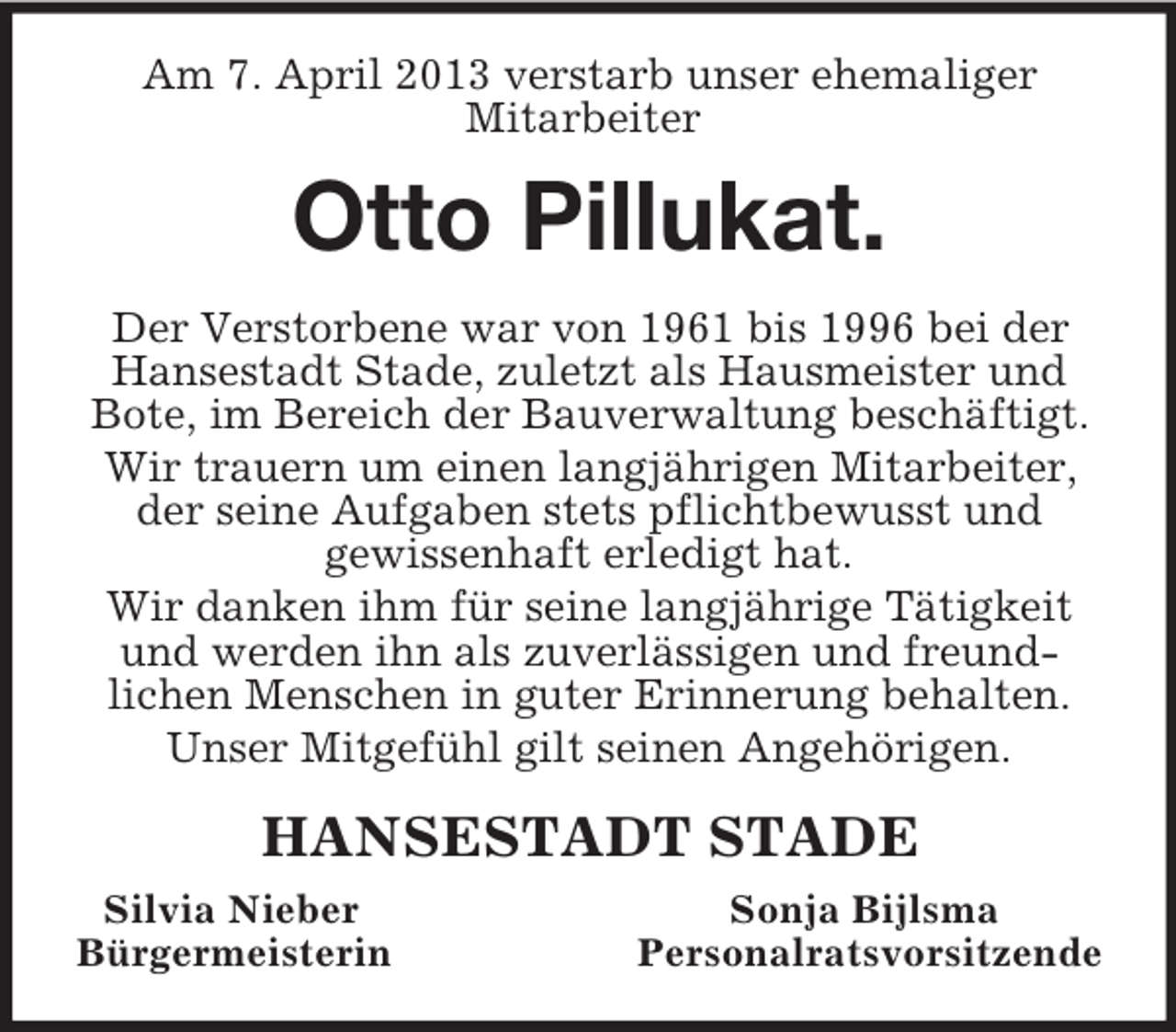 <p>Am 7. April 2013 verstarb unser ehemaliger<br />Mitarbeiter<br />Otto Pillukat.<br />Der Verstorbene war von 1961 bis 1996 bei der Hansestadt Stade, zuletzt als Hausmeister und Bote, im Bereich der Bauverwaltung beschäftigt.<br />Wir trauern um einen langjährigen Mitarbeiter, der seine Aufgaben stets pflichtbewusst und<br />gewissenhaft erledigt hat.<br />Wir danken ihm für seine langjährige Tätigkeit und werden ihn als zuverlässigen und freund-<br />lichen Menschen in guter Erinnerung behalten.<br />Unser Mitgefühl gilt seinen Angehörigen.<br />HANSESTADT STADE<br />Silvia Nieber Sonja Bijlsma<br />Bürgermeisterin Personalratsvorsitzende</p>