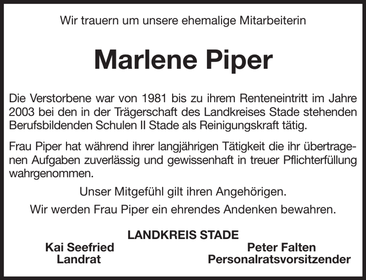 <p>Wir trauern um unsere ehemalige Mitarbeiterin</p><p>Marlene Piper<br />Die Verstorbene war von 1981 bis zu ihrem Renteneintritt im Jahre 2003 bei den in der Trägerschaft des Landkreises Stade stehenden Berufsbildenden Schulen II Stade als Reinigungskraft tätig.</p><p>Frau Piper hat während ihrer langjährigen Tätigkeit die ihr übertragenen Aufgaben zuverlässig und gewissenhaft in treuer Pflichterfüllung wahrgenommen.</p><p>Unser Mitgefühl gilt ihren Angehörigen.</p><p>Wir werden Frau Piper ein ehrendes Andenken bewahren.<br />LANDKREIS STADE<br />Kai Seefried Peter Falten<br />Landrat Personalratsvorsitzender</p>