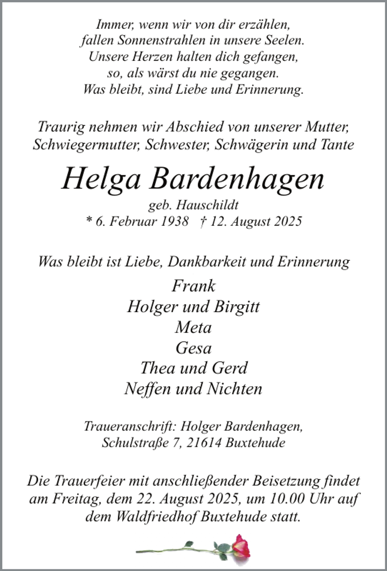 <p>Immer, wenn wir von dir erzählen,<br />fallen Sonnenstrahlen in unsere Seelen.<br />Unsere Herzen halten dich gefangen,<br />so, als wärst du nie gegangen.<br />Was bleibt, sind Liebe und Erinnerung.</p><p>Traurig nehmen wir Abschied von unserer Mutter,<br />Schwiegermutter, Schwester, Schwägerin und Tante</p><p>Helga Bardenhagen<br />geb. Hauschildt<br />* 6. Februar 1938 † 12. August 2025</p><p>Was bleibt ist Liebe, Dankbarkeit und Erinnerung<br />.</p><p>Frank<br />Holger und Birgitt<br />Meta<br />Gesa<br />Thea und Gerd<br />Neffen und Nichten<br />Traueranschrift: Holger Bardenhagen,<br />Schulstraße 7, 21614 Buxtehude</p><p>Die Trauerfeier mit anschließender Beisetzung findet<br />am Freitag, dem 22. August 2025, um 10.00 Uhr auf<br />dem Waldfriedhof Buxtehude statt.</p>