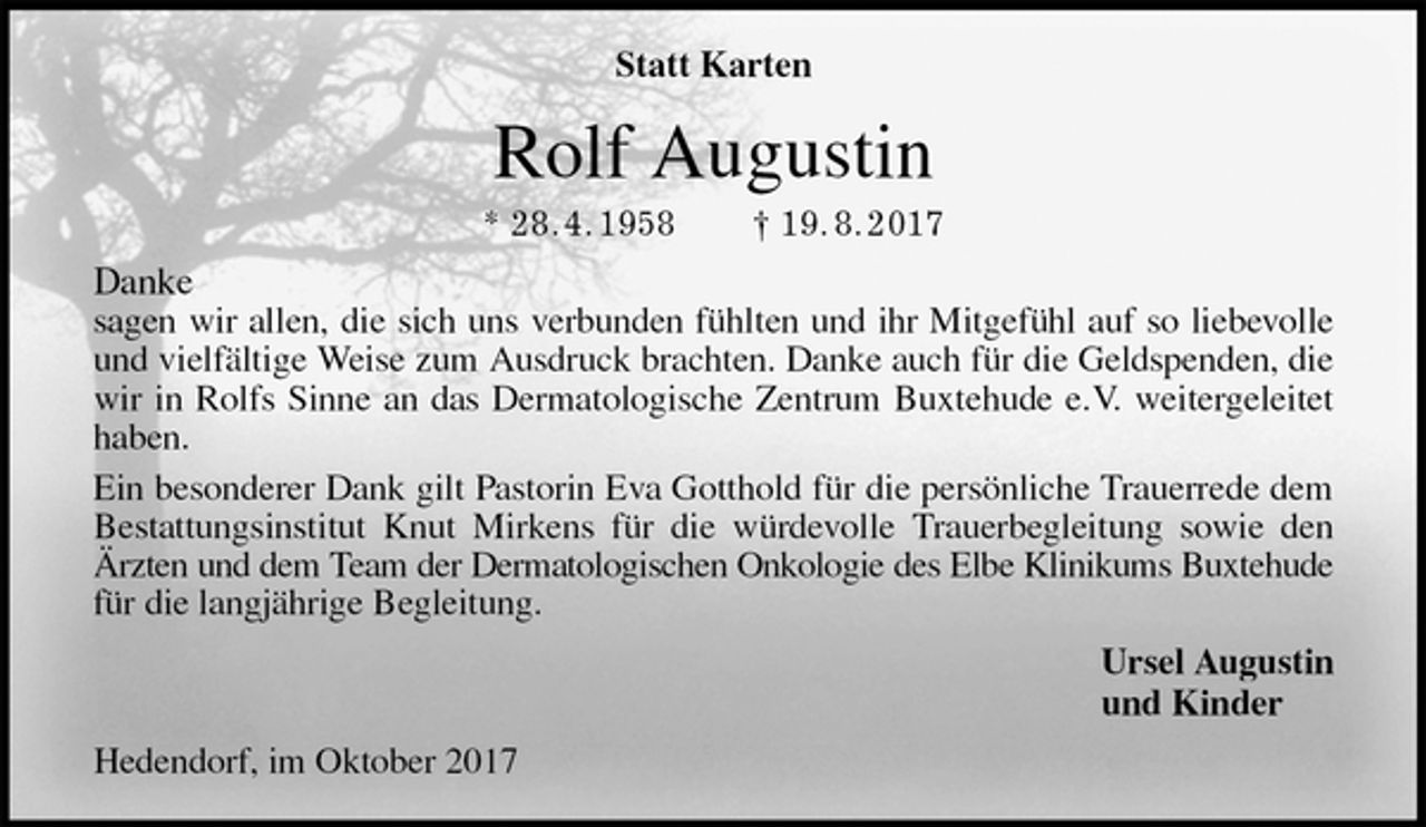 <p>Statt Karten<br />Rolf Augustin<br />* 28. 4. 1958 † 19. 8. 2017<br />Danke<br />sagen wir allen, die sich uns verbunden fühlten und ihr Mitgefühl auf so liebevolle<br />und vielfältige Weise zum Ausdruck brachten. Danke auch für die Geldspenden, die<br />wir in Rolfs Sinne an das Dermatologische Zentrum Buxtehude e.V. weitergeleitet<br />haben.<br />Ein besonderer Dank gilt Pastorin Eva Gotthold für die persönliche Trauerrede dem<br />Bestattungsinstitut Knut Mirkens für die würdevolle Trauerbegleitung sowie den<br />Ärzten und dem Team der Dermatologischen Onkologie des Elbe Klinikums Buxtehude<br />für die langjährige Begleitung.<br />Ursel Augustin<br />und Kinder<br />Hedendorf, im Oktober 2017</p>
