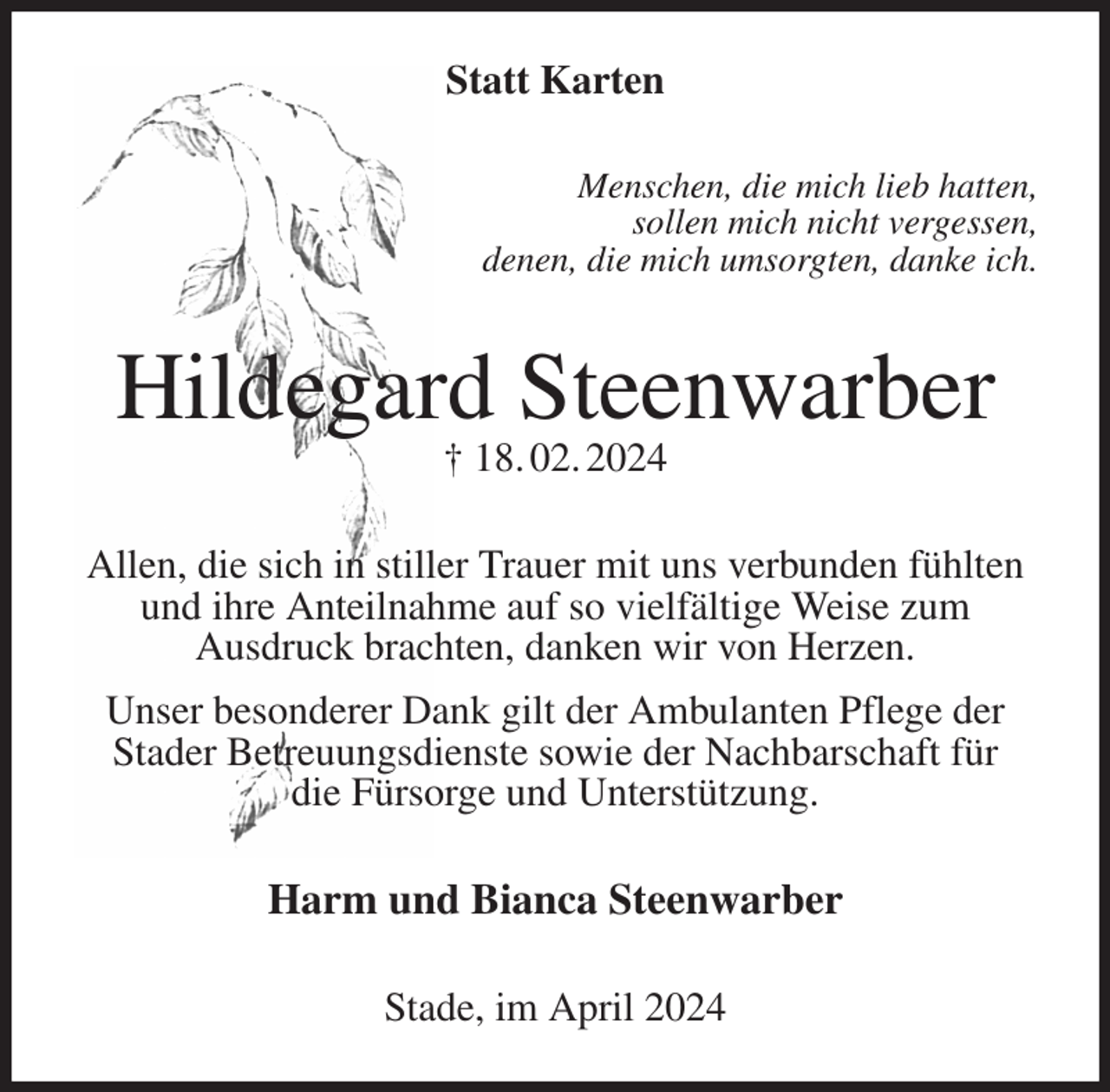 <p>Statt Karten<br />Menschen, die mich lieb hatten,<br />sollen mich nicht vergessen,<br />denen, die mich umsorgten, danke ich.<br />Hildegard Steenwarber<br />† 18. 02. 2024<br />Allen, die sich in stiller Trauer mit uns verbunden fühlten und ihre Anteilnahme auf so vielfältige Weise zum<br />Ausdruck brachten, danken wir von Herzen.<br />Unser besonderer Dank gilt der Ambulanten Pflege der Stader Betreuungsdienste sowie der Nachbarschaft für<br />die Fürsorge und Unterstützung.<br />Harm und Bianca Steenwarber<br />Stade, im April 2024</p>