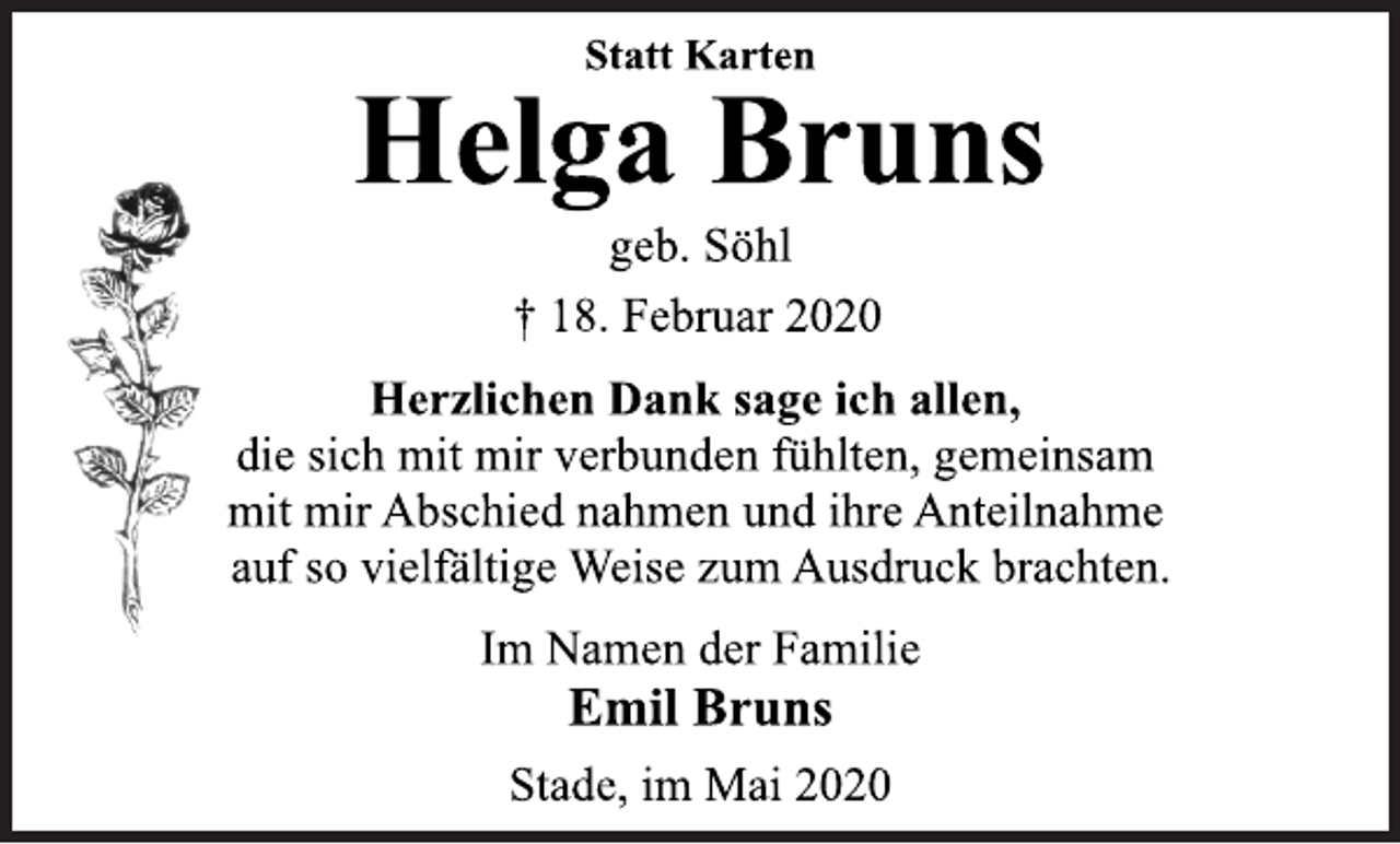 <p>Statt Karten<br />Helga Bruns<br />geb. Söhl<br />+ 18. Februar 2020<br />Herzlichen Dank sage ich allen,<br />die sich mit mir verbunden fühlten, gemeinsam<br />mit mir Abschied nahmen und ihre Anteilnahme<br />auf so vielfältige Weise zum Ausdruck brachten.<br />Im Namen der Familie<br />Emil Bruns<br />Stade, im Mai 2020</p>
