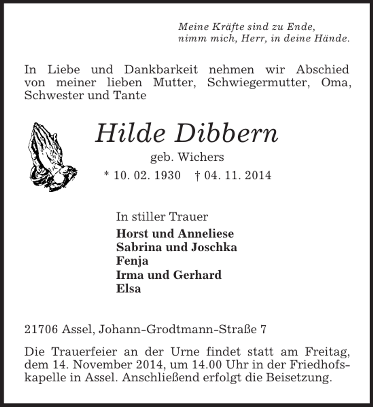 <p>Meine Kräfte sind zu Ende,<br />nimm mich, Herr, in deine Hände.<br />In Liebe und Dankbarkeit nehmen wir Abschied<br />von meiner lieben Mutter, Schwiegermutter, Oma, Schwester und Tante<br />Hilde Dibbern<br />geb. Wichers<br />* 10. 02. 1930 † 04. 11. 2014<br />In stiller Trauer<br />Horst und Anneliese<br />Sabrina und Joschka<br />Fenja<br />Irma und Gerhard<br />Elsa<br />21706 Assel, Johann-Grodtmann-Straße 7<br />Die Trauerfeier an der Urne findet statt am Freitag, dem 14. November 2014, um 14.00 Uhr in der Friedhofs-<br />kapelle in Assel. Anschließend erfolgt die Beisetzung.</p>