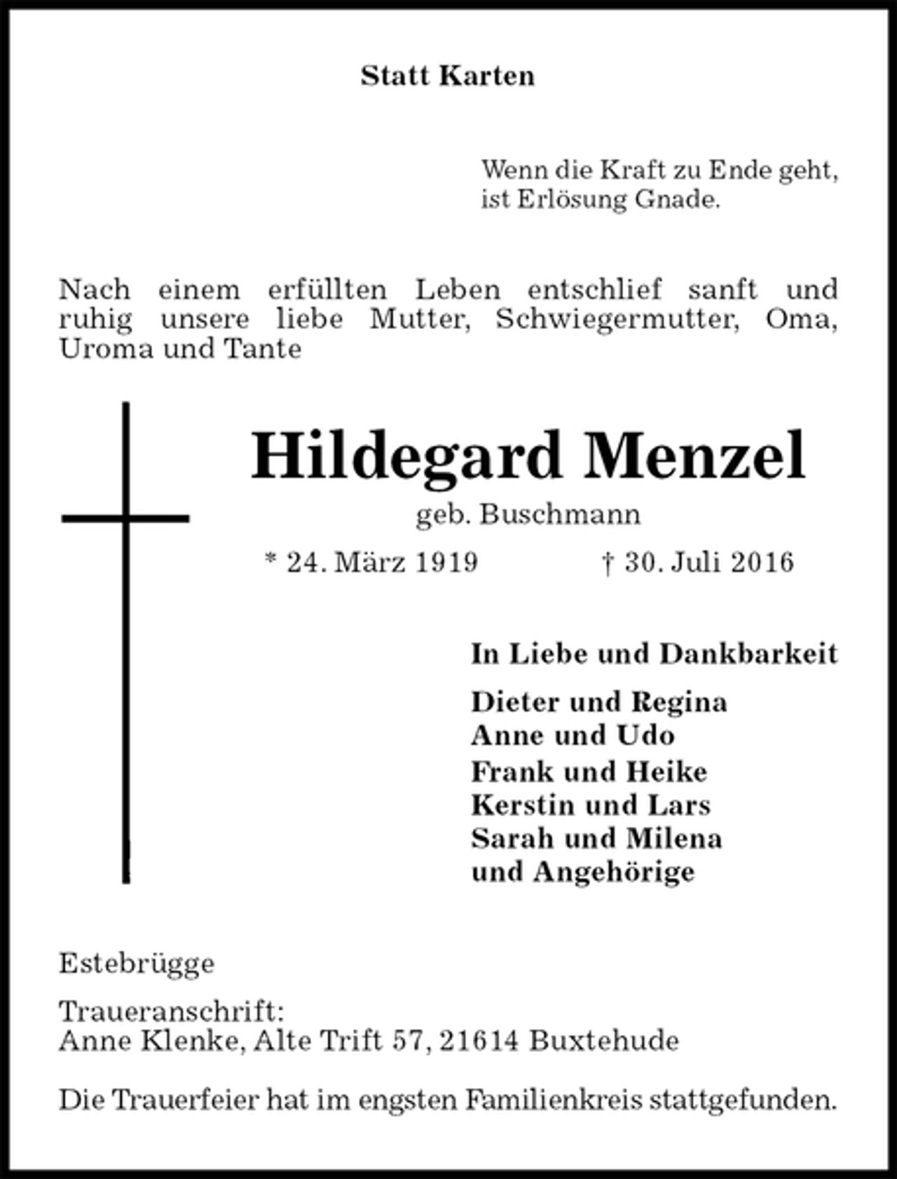 <p>Statt Karten<br />Wenn die Kraft zu Ende geht,<br />ist Erlösung Gnade.<br />Nach einem erfüllten Leben entschlief sanft und<br />ruhig unsere liebe Mutter, Schwiegermutter, Oma,<br />Uroma und Tante<br />Hildegard Menzel<br />geb. Buschmann<br />* 24. März 1919 † 30. Juli 2016<br />In Liebe und Dankbarkeit<br />Dieter und Regina<br />Anne und Udo<br />Frank und Heike<br />Kerstin und Lars<br />Sarah und Milena<br />und Angehörige<br />Estebrügge<br />Traueranschrift:<br />Anne Klenke, Alte Trift 57, 21614 Buxtehude</p><p>Die Trauerfeier hat im engsten Familienkreis stattgefunden.</p>