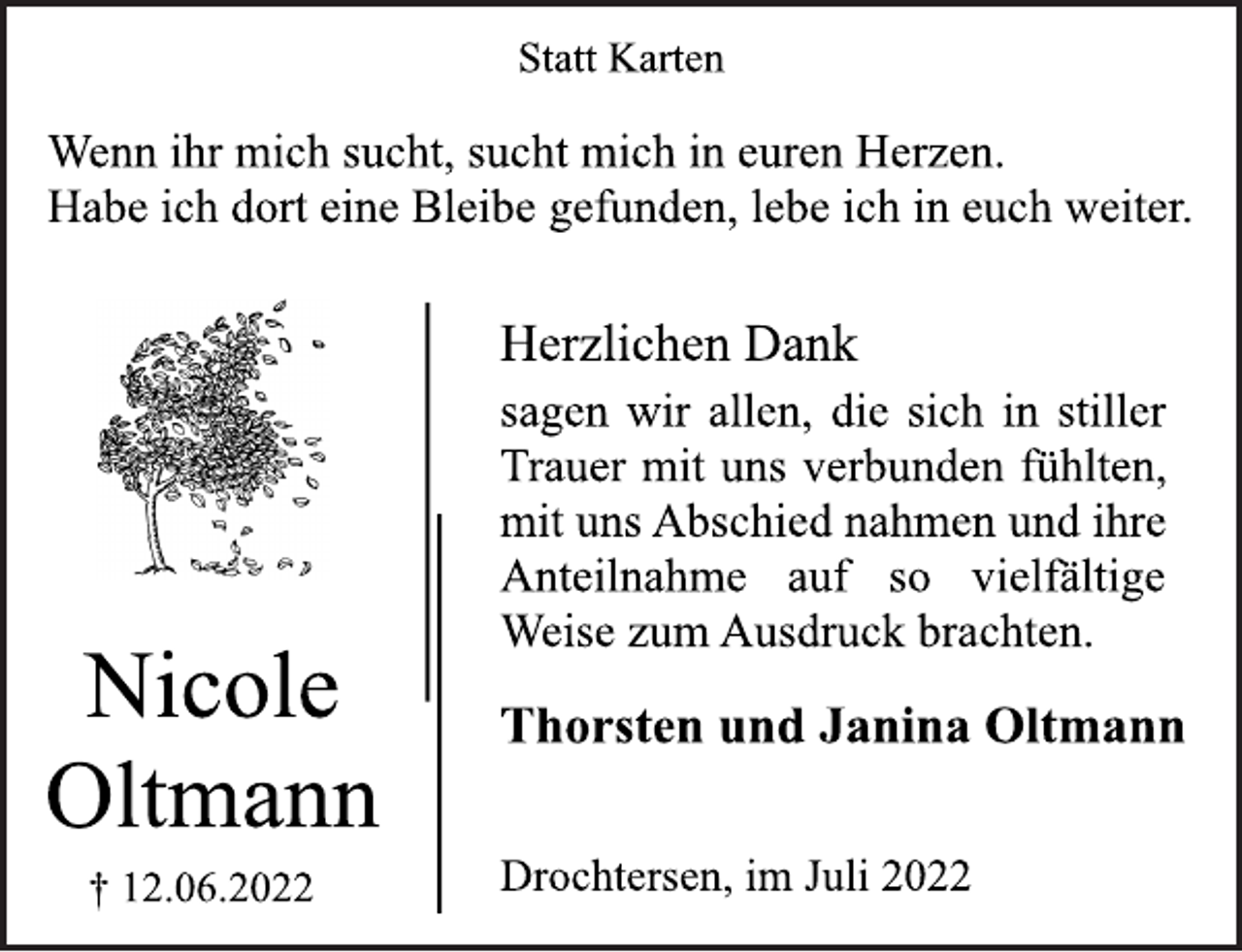 <p>Statt Karten<br />Nicole<br />Oltmann<br />† 12.06.2022<br />Wenn ihr mich sucht, sucht mich in euren Herzen.<br />Habe ich dort eine Bleibe gefunden, lebe ich in euch weiter.<br />Herzlichen Dank<br />sagen wir allen, die sich in stiller<br />Trauer mit uns verbunden fühlten,<br />mit uns Abschied nahmen und ihre<br />Anteilnahme auf so vielfältige<br />Weise zum Ausdruck brachten.</p><p>Thorsten und Janina Oltmann<br />Drochtersen, im Juli 2022</p>