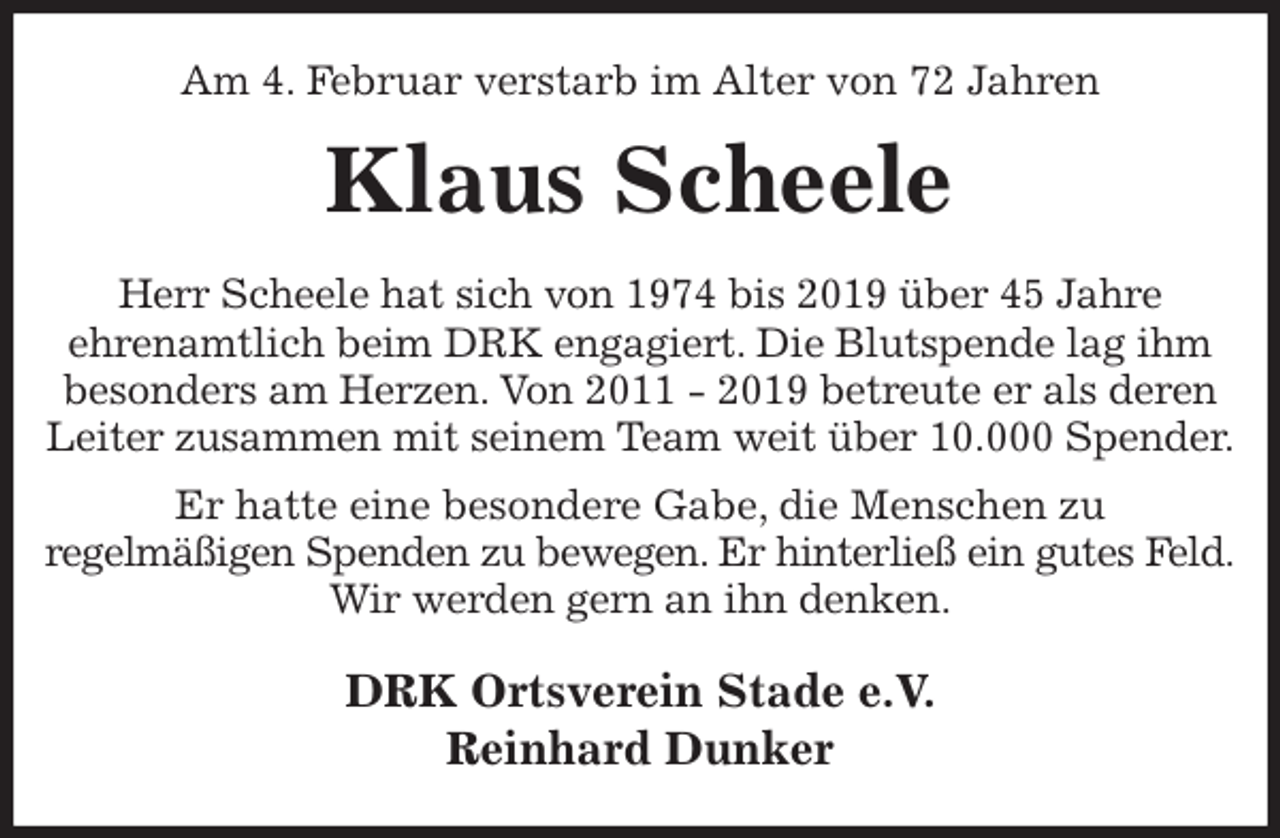 <p>Am 4. Februar verstarb im Alter von 72 Jahren<br />Klaus Scheele<br />Herr Scheele hat sich von 1974 bis 2019 über 45 Jahre<br />ehrenamtlich beim DRK engagiert. Die Blutspende lag ihm<br />besonders am Herzen. Von 2011 - 2019 betreute er als deren<br />Leiter zusammen mit seinem Team weit über 10.000 Spender.<br />Er hatte eine besondere Gabe, die Menschen zu<br />regelmäßigen Spenden zu bewegen. Er hinterließ ein gutes Feld.<br />Wir werden gern an ihn denken.<br />DRK Ortsverein Stade e.V.<br />Reinhard Dunker</p>