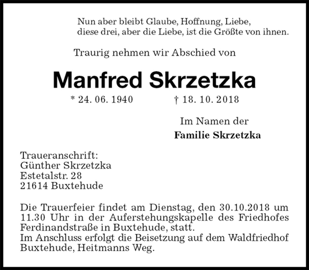 <p>Nun aber bleibt Glaube, Hoffnung, Liebe,<br />diese drei, aber die Liebe, ist die Größte von ihnen.<br />Traurig nehmen wir Abschied von<br />Manfred Skrzetzka<br />* 24. 06. 1940 † 18. 10. 2018<br />Im Namen der<br />Familie Skrzetzka</p><p>Traueranschrift:<br />Günther Skrzetzka<br />Estetalstr. 28<br />21614 Buxtehude<br />Die Trauerfeier findet am Dienstag, den 30.10.2018 um 11.30 Uhr in der Auferstehungskapelle des Friedhofes Ferdinandstraße in Buxtehude, statt.<br />Im Anschluss erfolgt die Beisetzung auf dem Waldfriedhof Buxtehude, Heitmanns Weg.</p>
