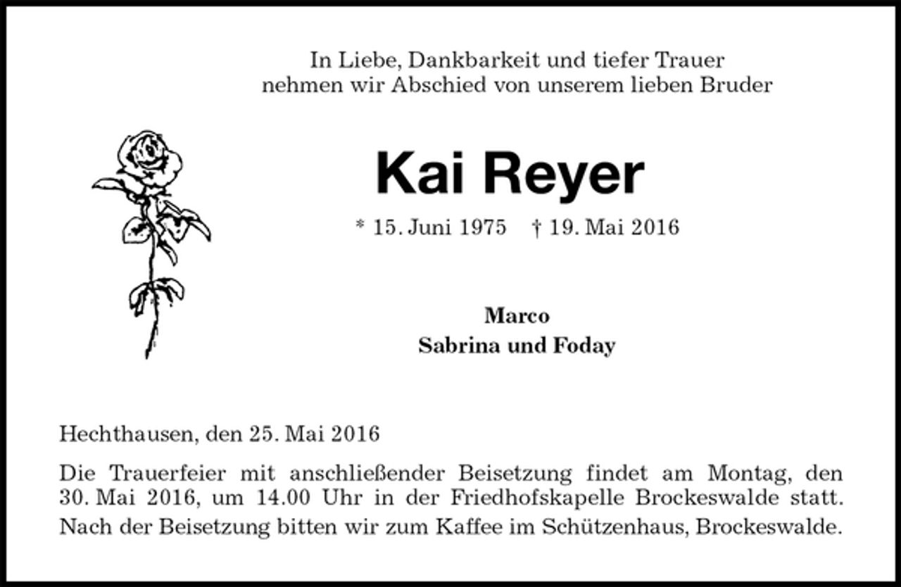 <p>In Liebe, Dankbarkeit und tiefer Trauer<br />nehmen wir Abschied von unserem lieben Bruder<br />Kai Reyer<br />* 15. Juni 1975 † 19. Mai 2016<br />Marco<br />Sabrina und Foday<br />Hechthausen, den 25. Mai 2016<br />Die Trauerfeier mit anschließender Beisetzung findet am Montag, den 30. Mai 2016, um 14.00 Uhr in der Friedhofskapelle Brockeswalde statt. Nach der Beisetzung bitten wir zum Kaffee im Schützenhaus, Brockeswalde.</p>