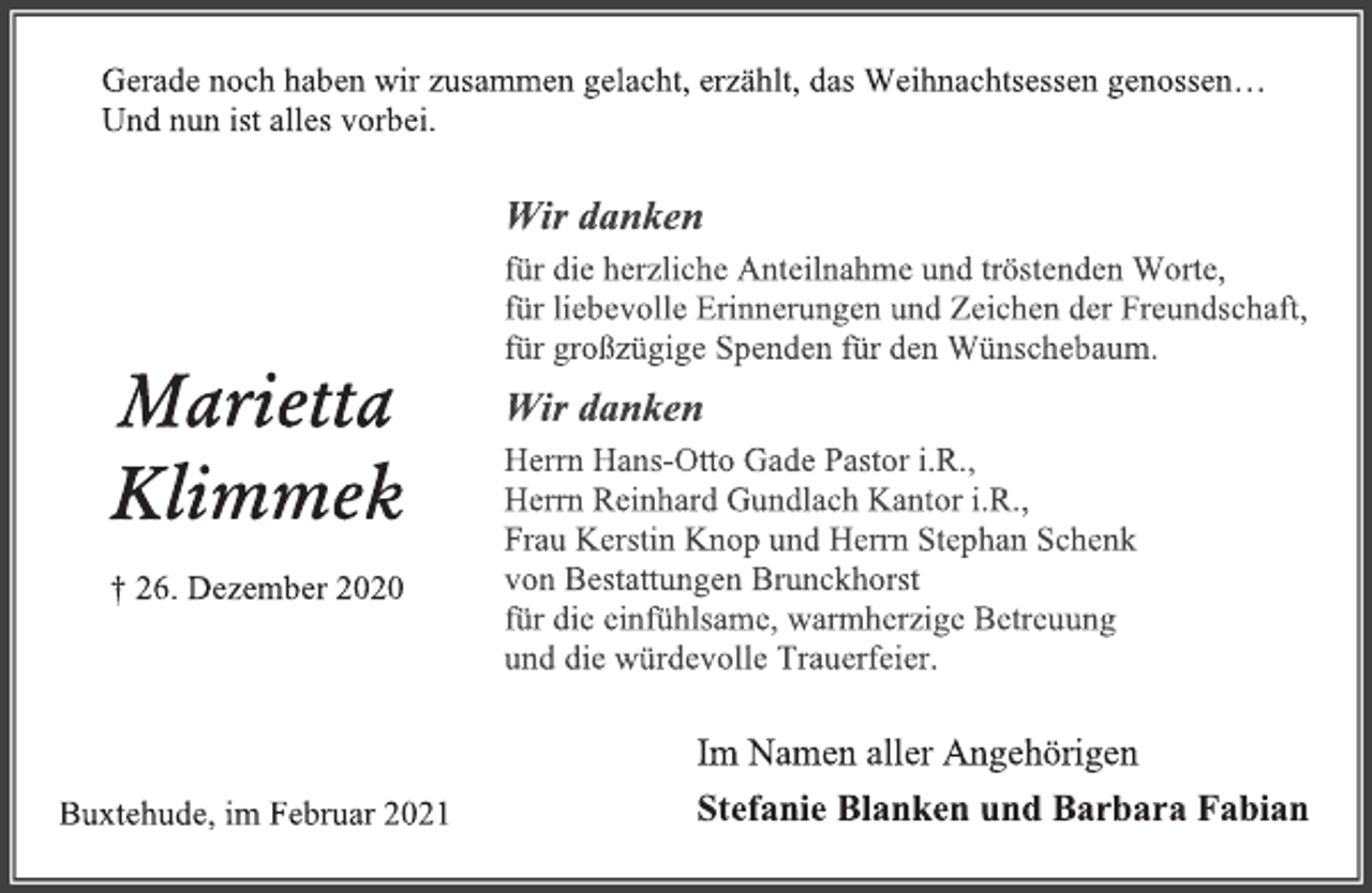 <p>Gerade noch haben wir zusammen gelacht, erzählt, das Weihnachtsessen genossen...<br />Und nun ist alles vorbei.<br />Wir danken<br />für die herzliche Anteilnahme und tröstenden Worte,<br />für liebevolle Erinnerungen und Zeichen der Freundschaft,<br />für großzügige Spenden für den Wünschebaum.<br />Wir dankenHerrn Hans-Otto Gade Pastor i.R.,<br />Herrn Reinhard Gundlach Kantor i.R.,<br />Frau Kerstin Knop und HerrnStephan Schenk<br />von Bestattungen Brunckhorst<br />für dieeinfühlsame, warmherzige Betreuung<br />und die würdevolle Trauerfeier.<br />Im Namen aller Angehörigen<br />Stefanie Blankenund Barbara Fabian<br />Marietta<br />Klimmek<br />† 26. Dezember2020<br />Buxtehude, im Februar 2021</p>