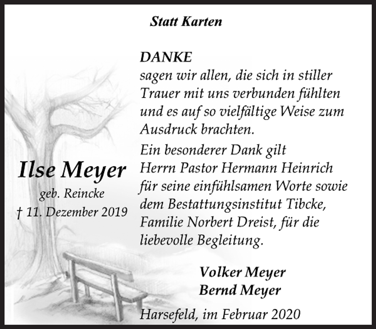 <p>Statt Karten<br />DANKE<br />sagen wir allen, die sich in stiller<br />Trauer mit uns verbunden fühlten<br />und es auf so vielfältige Weise zum<br />Ausdruck brachten.<br />Ein besonderer Dank gilt<br />Herrn Pastor Hermann Heinrich<br />für seine einfühlsamen Worte sowie<br />dem Bestattungsinstitut Tibcke,<br />Familie Norbert Dreist, für die<br />liebevolle Begleitung.<br />Ilse Meyer<br />geb. Reincke<br />† 11. Dezember 2019<br />Volker Meyer<br />Bernd Meyer<br />Harsefeld, im Februar 2020</p>
