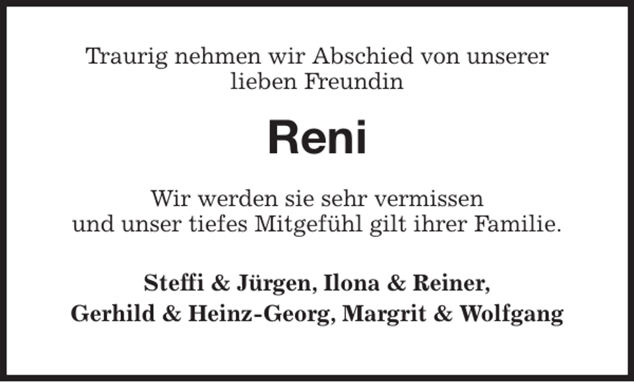 <p>Traurig nehmen wir Abschied von unserer<br />lieben Freundin<br />Reni<br />Wir werden sie sehr vermissen<br />und unser tiefes Mitgefühl gilt ihrer Familie.<br />Steffi &amp; Jürgen, Ilona &amp; Reiner,<br />Gerhild &amp; Heinz-Georg, Margrit &amp; Wolfgang</p>