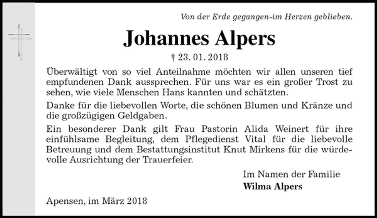 <p>Von der Erde gegangen-im Herzen geblieben.<br />Johannes Alpers<br />† 23. 01. 2018<br />Überwältigt von so viel Anteilnahme möchten wir allen unseren tief empfundenen Dank aussprechen. Für uns war es ein großer Trost zu sehen, wie viele Menschen Hans kannten und schätzten.<br />Danke für die liebevollen Worte, die schönen Blumen und Kränze und die großzügigen Geldgaben.<br />Ein besonderer Dank gilt Frau Pastorin Alida Weinert für ihre<br />einfühlsame Begleitung, dem Pflegedienst Vital für die liebevolle<br />Betreuung und dem Bestattungsinstitut Knut Mirkens für die würdevolle Ausrichtung der Trauerfeier.<br />Im Namen der Familie<br />Wilma Alpers<br />Apensen, im März 2018</p>