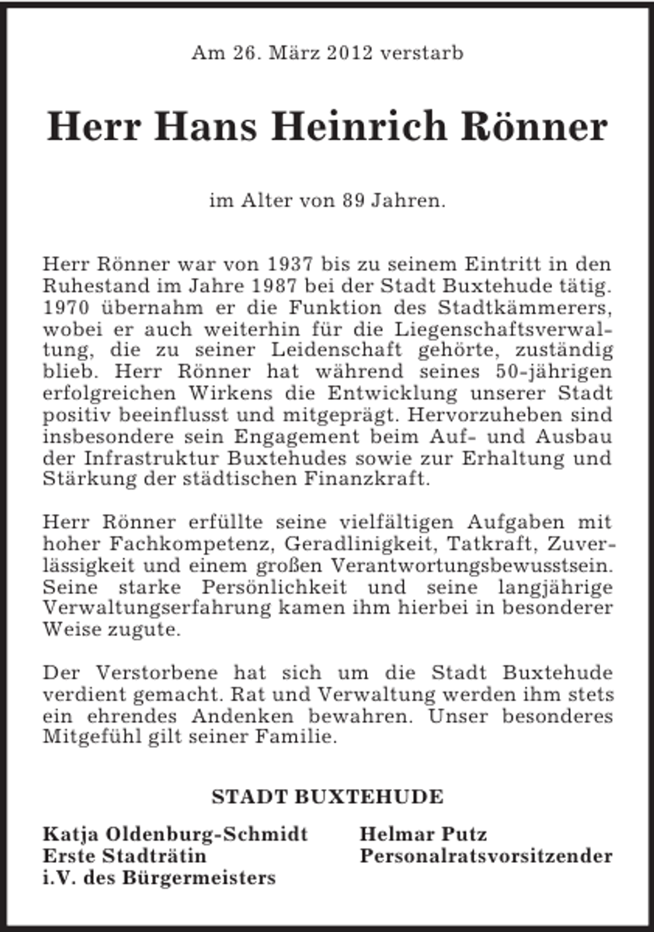 <p>Am 26. März 2012 verstarb<br />Herr Hans Heinrich Rönner<br />im Alter von 89 Jahren.</p><p>Herr Rönner war von 1937 bis zu seinem Eintritt in den<br />Ruhestand im Jahre 1987 bei der Stadt Buxtehude tätig.<br />1970 übernahm er die Funktion des Stadtkämmerers,<br />wobei er auch weiterhin für die Liegenschaftsverwal-<br />tung, die zu seiner Leidenschaft gehörte, zuständig<br />blieb. Herr Rönner hat während seines 50-jährigen<br />erfolgreichen Wirkens die Entwicklung unserer Stadt<br />positiv beeinflusst und mitgeprägt. Hervorzuheben sind<br />insbesondere sein Engagement beim Auf- und Ausbau<br />der Infrastruktur Buxtehudes sowie zur Erhaltung und<br />Stärkung der städtischen Finanzkraft.</p><p>Herr Rönner erfüllte seine vielfältigen Aufgaben mit<br />hoher Fachkompetenz, Geradlinigkeit, Tatkraft, Zuver-<br />lässigkeit und einem großen Verantwortungsbewusstsein.<br />Seine starke Persönlichkeit und seine langjährige<br />Verwaltungserfahrung kamen ihm hierbei in besonderer<br />Weise zugute.</p><p>Der Verstorbene hat sich um die Stadt Buxtehude<br />verdient gemacht. Rat und Verwaltung werden ihm stets<br />ein ehrendes Andenken bewahren. Unser besonderes<br />Mitgefühl gilt seiner Familie.<br />STADT BUXTEHUDE<br />Katja Oldenburg-Schmidt Helmar Putz<br />Erste Stadträtin Personalratsvorsitzender<br />i.V. des Bürgermeisters</p>