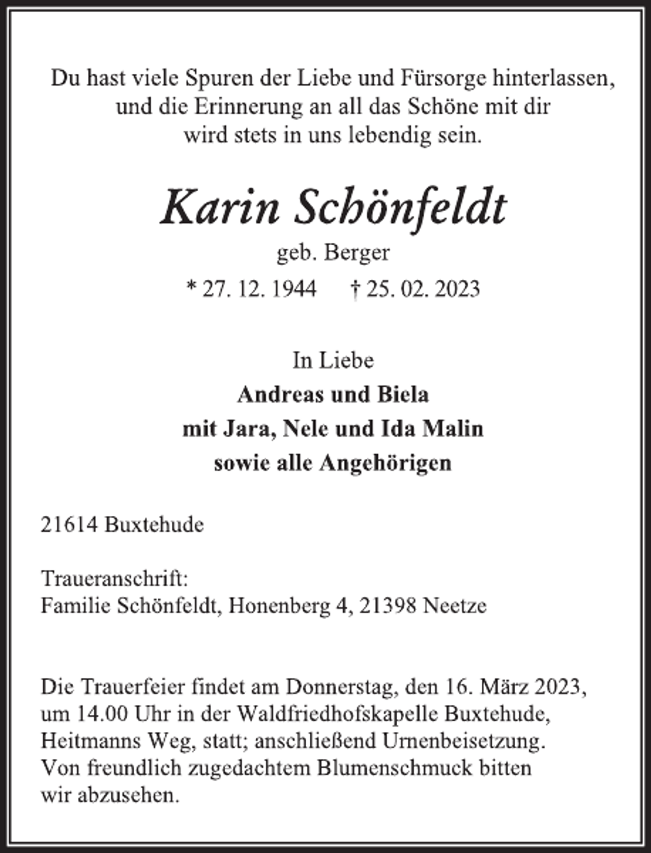 <p>Du hast viele Spuren der Liebe und Fürsorge hinterlassen,<br />und die Erinnerung an all das Schöne mit dir<br />wird stets in uns lebendig sein.<br />Karin Schönfeldt<br />geb. Berger<br />* 27. 12. 1944 † 25. 02. 2023<br />In Liebe<br />Andreas und Biela<br />mit Jara, Nele und Ida Malin<br />sowie alle Angehörigen<br />21614 Buxtehude<br />Traueranschrift:<br />Familie Schönfeldt, Honenberg 4, 21398 Neetze<br />Die Trauerfeier findet am Donnerstag, den 16. März 2023,<br />um 14.00 Uhr in der Waldfriedhofskapelle Buxtehude,<br />Heitmanns Weg, statt; anschließend Urnenbeisetzung.<br />Von freundlich zugedachtem Blumenschmuck bitten<br />wir abzusehen.</p>