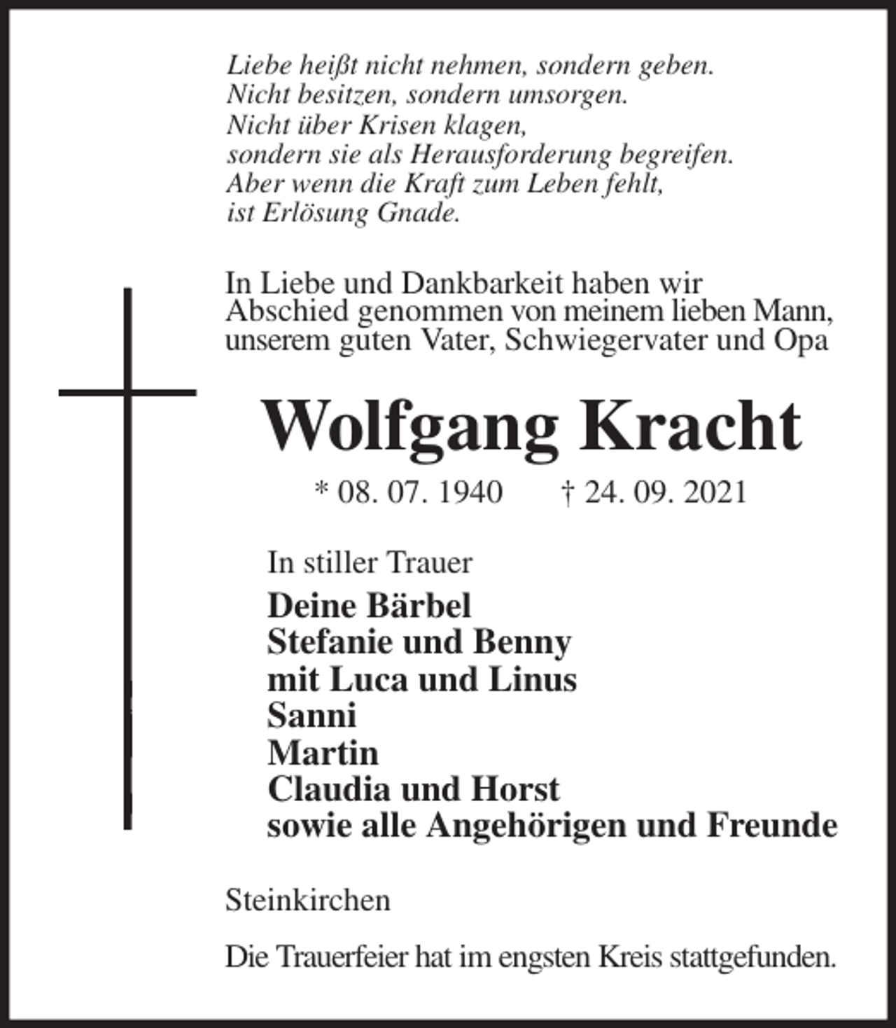 <p>Liebe heißt nicht nehmen, sondern geben.<br />Nicht besitzen, sondern umsorgen.<br />Nicht über Krisen klagen,<br />sondern sie als Herausforderung begreifen.<br />Aber wenn die Kraft zum Leben fehlt,<br />ist Erlösung Gnade.<br />In Liebe und Dankbarkeit haben wir<br />Abschied genommen von meinem lieben Mann,<br />unserem guten Vater, Schwiegervater und Opa<br />Wolfgang Kracht<br />* 08. 07. 1940 † 24. 09. 2021<br />In stiller Trauer<br />Deine Bärbel<br />Stefanie und Benny<br />mit Luca und Linus<br />Sanni<br />Martin<br />Claudia und Horst<br />sowie alle Angehörigen und Freunde<br />Steinkirchen<br />Die Trauerfeier hat im engsten Kreis stattgefunden.</p>