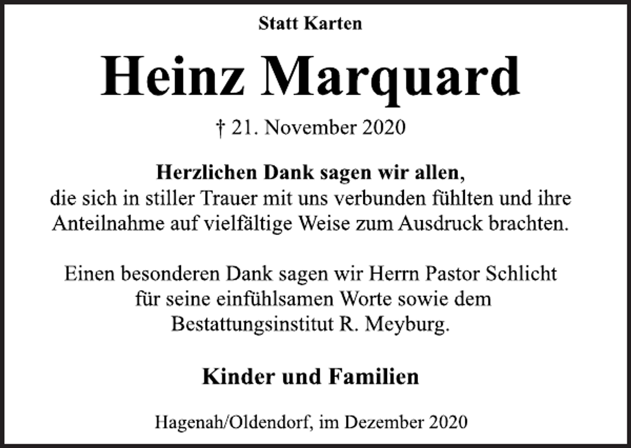 <p>Statt Karten<br />Heinz Marquard<br />† 21. November 2020<br />Herzlichen Dank sagen wir allen,<br />die sich in stiller Trauer mit uns verbunden fühlten und ihre<br />Anteilnahme auf vielfältige Weise zum Ausdruck brachten.<br />Einen besonderen Dank sagen wir Herrn Pastor Schlicht<br />für seine einfühlsamen Worte sowie dem Bestattungsinstitut R. Meyburg.<br />Kinder und Familien<br />Hagenah/Oldendorf, im Dezember 2020</p>