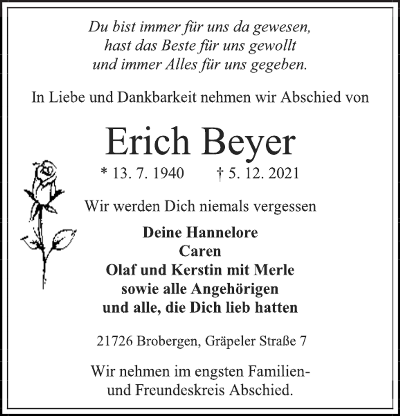 <p>Du bist immer für uns da gewesen,<br />hast das Beste für uns gewollt<br />und immer Alles für uns gegeben.<br />In Liebe und Dankbarkeit nehmen wir Abschied von<br />Erich Beyer<br />* 13. 7. 1940 † 5. 12. 2021<br />Wir werden Dich niemals vergessen<br />Deine Hannelore<br />Caren<br />Olaf und Kerstin mit Merle<br />sowie alle Angehörigen<br />und alle, die Dich lieb hatten<br />21726 Brobergen, Gräpeler Straße 7<br />Wir nehmen im engsten Familien-<br />und Freundeskreis Abschied.</p>