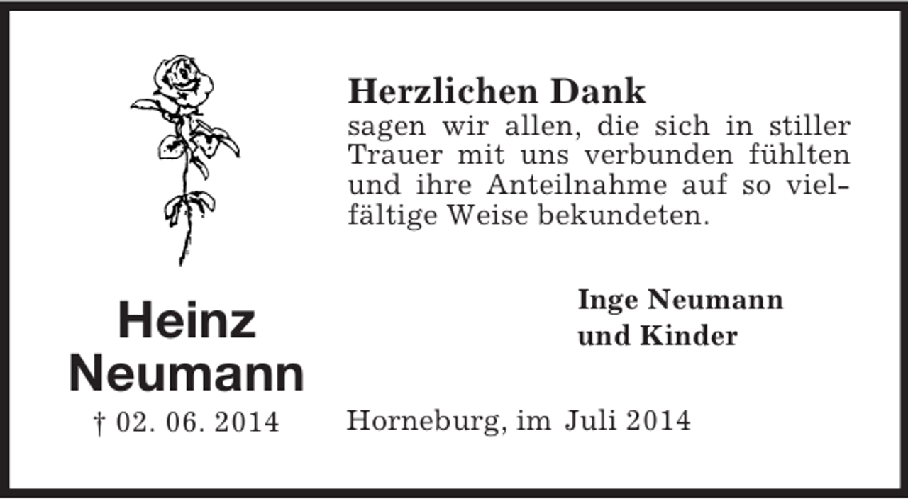 <p>Heinz<br />Neumann<br />† 02. 06. 2014<br />Herzlichen Dank<br />sagen wir allen, die sich in stiller Trauer mit uns verbunden fühlten und ihre Anteilnahme auf so vielfältige Weise bekundeten.<br />Inge Neumann<br />und Kinder<br />Horneburg, im Juli 2014</p>