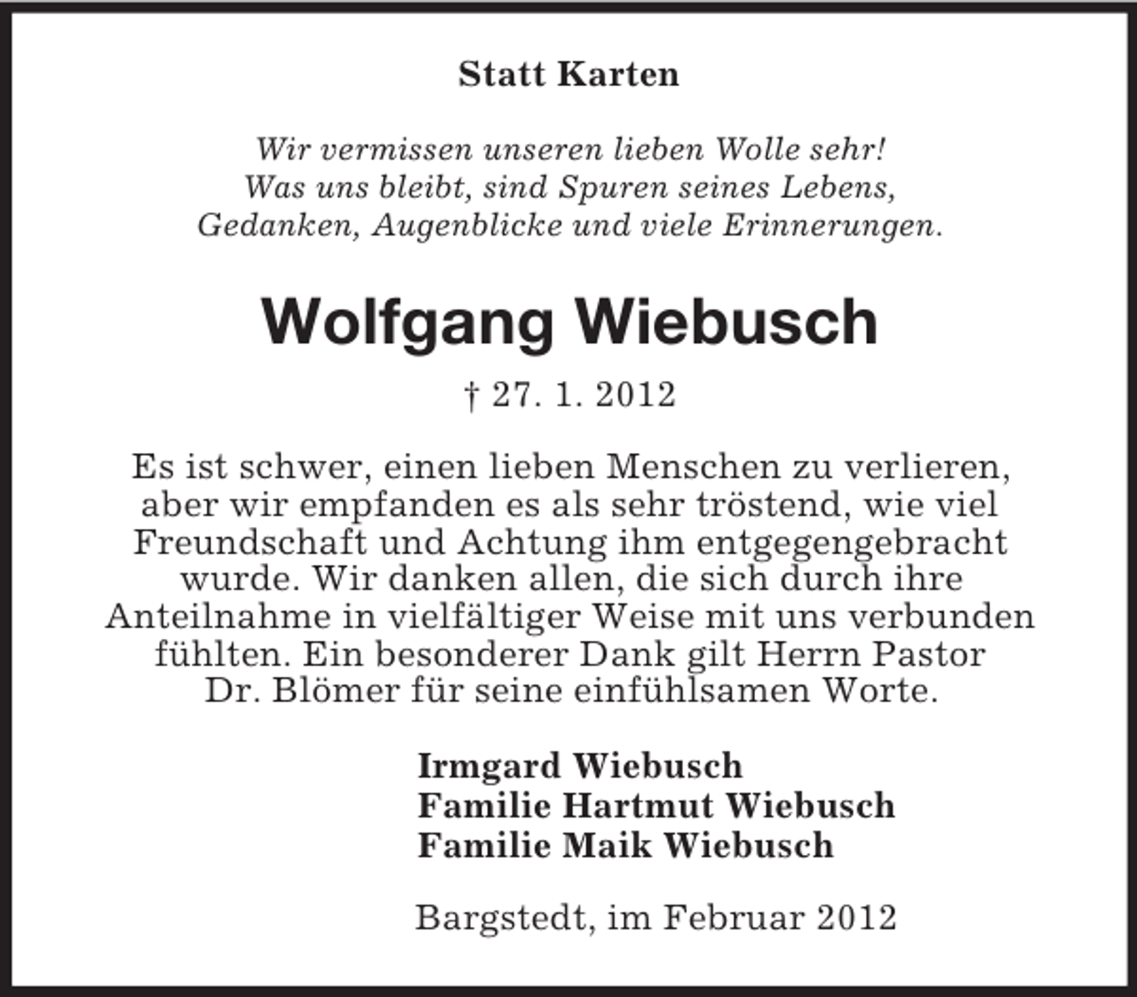 <p>Statt Karten<br />Wir vermissen unseren lieben Wolle sehr!<br />Was uns bleibt, sind Spuren seines Lebens,<br />Gedanken, Augenblicke und viele Erinnerungen.<br />Wolfgang Wiebusch<br />† 27. 1. 2012<br />Es ist schwer, einen lieben Menschen zu verlieren,<br />aber wir empfanden es als sehr tröstend, wie viel Freundschaft und Achtung ihm entgegengebracht<br />wurde. Wir danken allen, die sich durch ihre<br />Anteilnahme in vielfältiger Weise mit uns verbunden fühlten. Ein besonderer Dank gilt Herrn Pastor<br />Dr. Blömer für seine einfühlsamen Worte.<br />Irmgard Wiebusch<br />Familie Hartmut Wiebusch<br />Familie Maik Wiebusch<br />Bargstedt, im Februar 2012</p>
