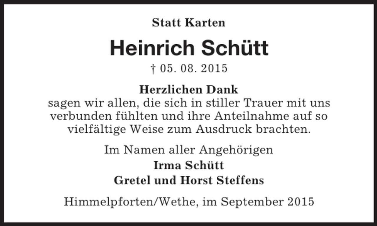 <p>Statt Karten<br />Heinrich Schütt<br />† 05. 08. 2015<br />Herzlichen Dank<br />sagen wir allen, die sich in stiller Trauer mit uns<br />verbunden fühlten und ihre Anteilnahme auf so<br />vielfältige Weise zum Ausdruck brachten.<br />Im Namen aller Angehörigen<br />Irma Schütt<br />Gretel und Horst Steffens<br />Himmelpforten/Wethe, im September 2015</p>