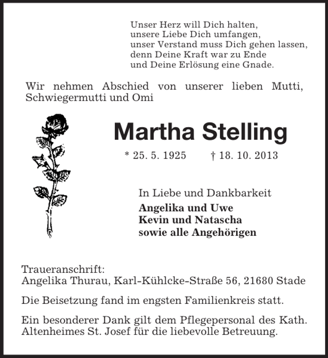 <p>Unser Herz will Dich halten,<br />unsere Liebe Dich umfangen,<br />unser Verstand muss Dich gehen lassen,<br />denn Deine Kraft war zu Ende<br />und Deine Erlösung eine Gnade.</p><p>Wir nehmen Abschied von unserer lieben Mutti,<br />Schwiegermutti und Omi</p><p>Martha Stelling<br />* 25. 5. 1925</p><p>† 18. 10. 2013</p><p>In Liebe und Dankbarkeit<br />Angelika und Uwe<br />Kevin und Natascha<br />sowie alle Angehörigen</p><p>Traueranschrift:<br />Angelika Thurau, Karl-Kühlcke-Straße 56, 21680 Stade<br />Die Beisetzung fand im engsten Familienkreis statt.<br />Ein besonderer Dank gilt dem Pflegepersonal des Kath.<br />Altenheimes St. Josef für die liebevolle Betreuung.</p>