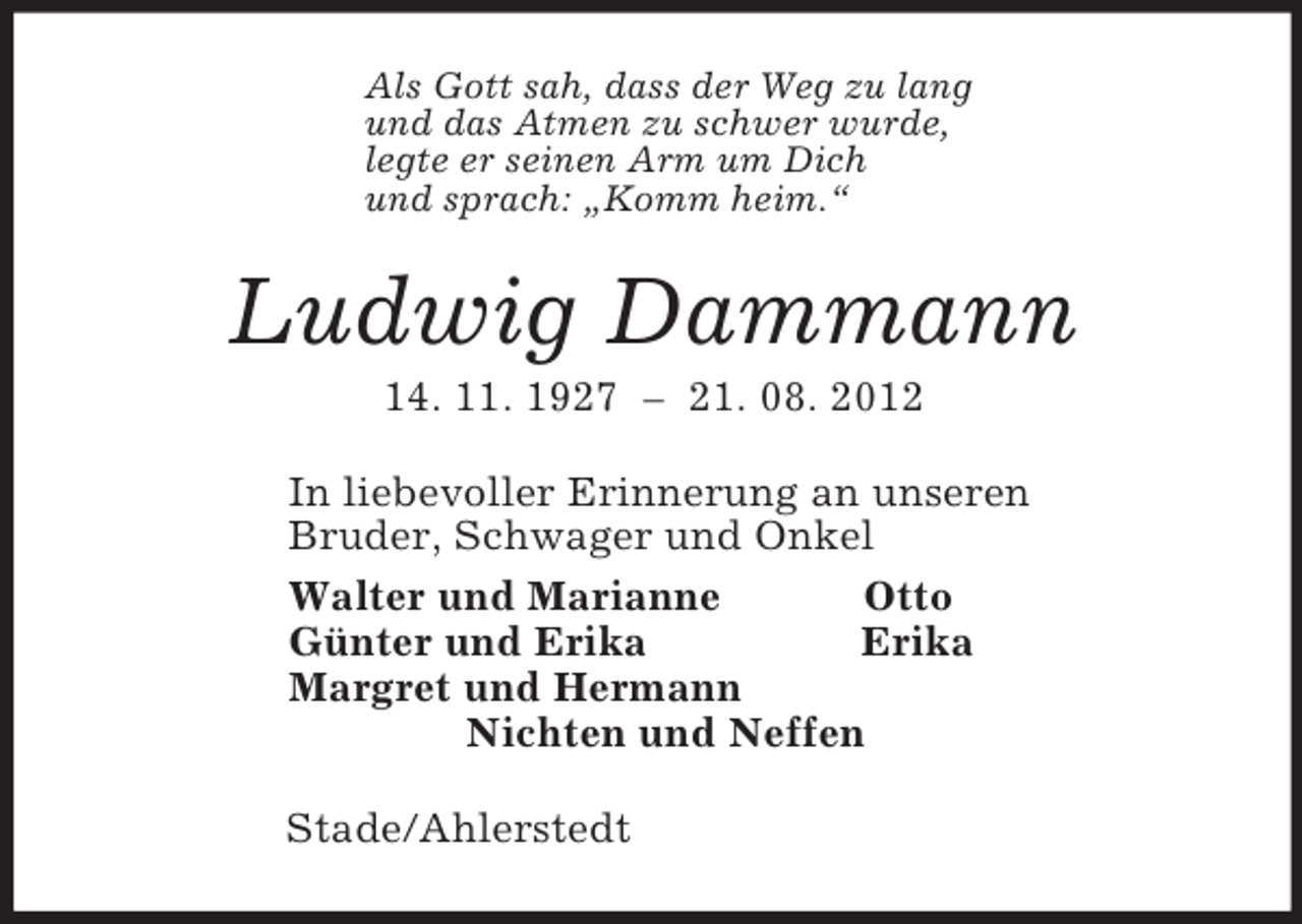 <p>Als Gott sah, dass der Weg zu lang<br />und das Atmen zu schwer wurde,<br />legte er seinen Arm um Dich<br />und sprach: „Komm heim.“<br />Ludwig Dammann<br />14. 11. 1927 – 21. 08. 2012<br />In liebevoller Erinnerung an unseren<br />Bruder, Schwager und Onkel<br />Walter und Marianne Otto<br />Günter und Erika Erika<br />Margret und Hermann<br />Nichten und Neffen<br />Stade/Ahlerstedt</p>