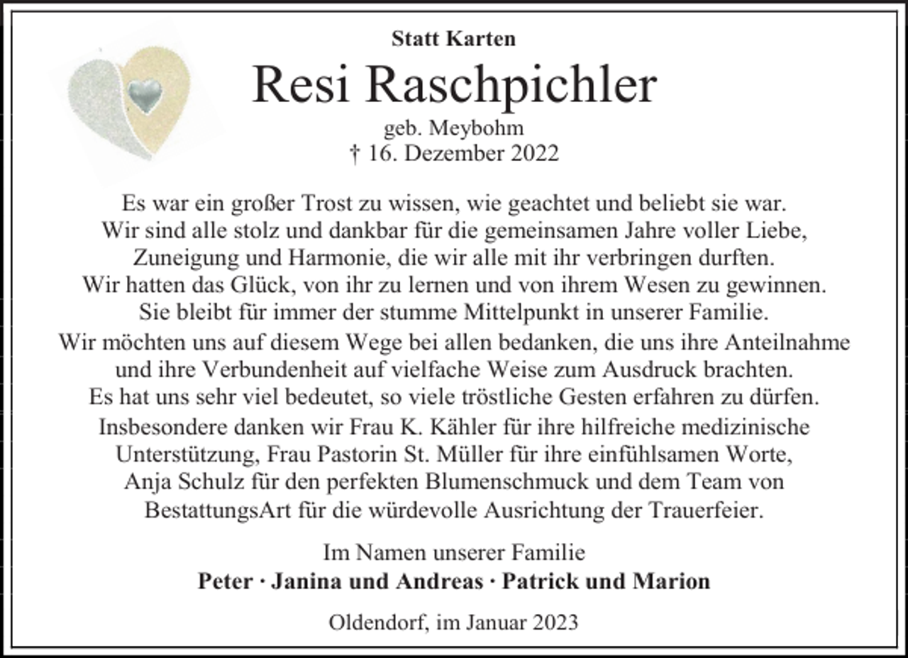 <p>Statt Karten<br />Resi Raschpichler<br />geb. Meybohm<br />† 16. Dezember 2022<br />Es war ein großer Trost zu wissen, wie geachtet und beliebt sie war.<br />Wir sind alle stolz und dankbar für die gemeinsamen Jahre voller Liebe,<br />Zuneigung und Harmonie, die wir alle mit ihr verbringen durften.<br />Wir hatten das Glück, von ihr zu lernen und von ihrem Wesen zu gewinnen.<br />Sie bleibt für immer der stumme Mittelpunkt in unserer Familie.<br />Wir möchten uns auf diesem Wege bei allen bedanken, die uns ihre Anteilnahme<br />und ihre Verbundenheit auf vielfache Weise zum Ausdruck brachten.<br />Es hat uns sehr viel bedeutet, so viele tröstliche Gesten erfahren zu dürfen.<br />Insbesondere danken wir Frau K. Kähler für ihre hilfreiche medizinische<br />Unterstützung, Frau Pastorin St. Müller für ihre einfühlsamen Worte,<br />Anja Schulz für den perfekten Blumenschmuck und dem Team von<br />BestattungsArt für die würdevolle Ausrichtung der Trauerfeier.<br />Im Namen unserer Familie<br />Peter ∙ Janina und Andreas ∙ Patrick und Marion<br />Oldendorf, im Januar 2023</p>