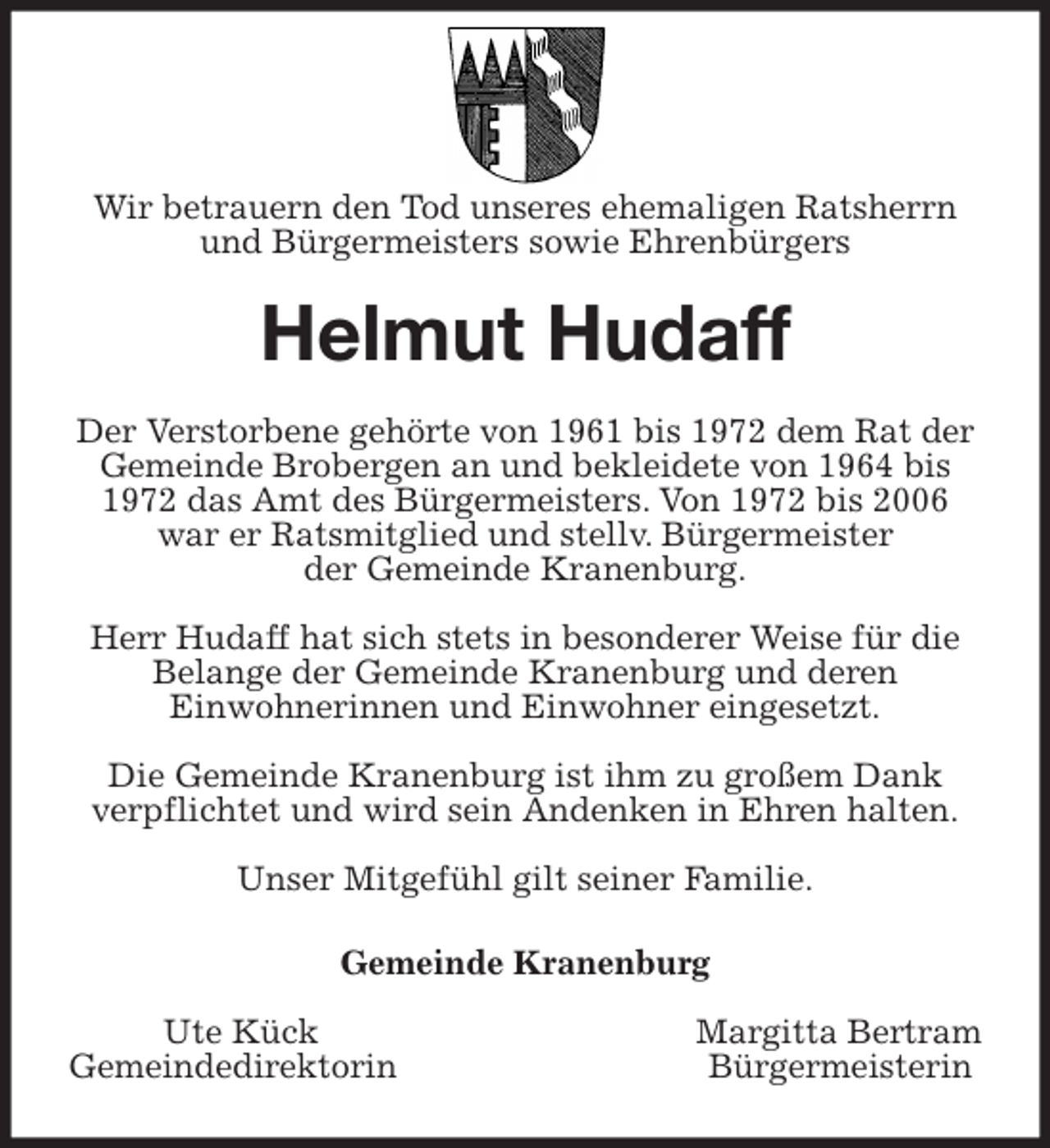 <p>Wir betrauern den Tod unseres ehemaligen Ratsherrn und Bürgermeisters sowie Ehrenbürgers<br />Helmut Hudaff<br />Der Verstorbene gehörte von 1961 bis 1972 dem Rat der Gemeinde Brobergen an und bekleidete von 1964 bis 1972 das Amt des Bürgermeisters. Von 1972 bis 2006 war er Ratsmitglied und stellv. Bürgermeister<br />der Gemeinde Kranenburg.</p>
<p>Herr Hudaff hat sich stets in besonderer Weise für die Belange der Gemeinde Kranenburg und deren<br />Einwohnerinnen und Einwohner eingesetzt.</p>
<p>Die Gemeinde Kranenburg ist ihm zu großem Dank<br />verpflichtet und wird sein Andenken in Ehren halten.</p>
<p>Unser Mitgefühl gilt seiner Familie.<br />Gemeinde Kranenburg</p>
<p>Ute Kück Margitta Bertram<br />Gemeindedirektorin Bürgermeisterin</p>