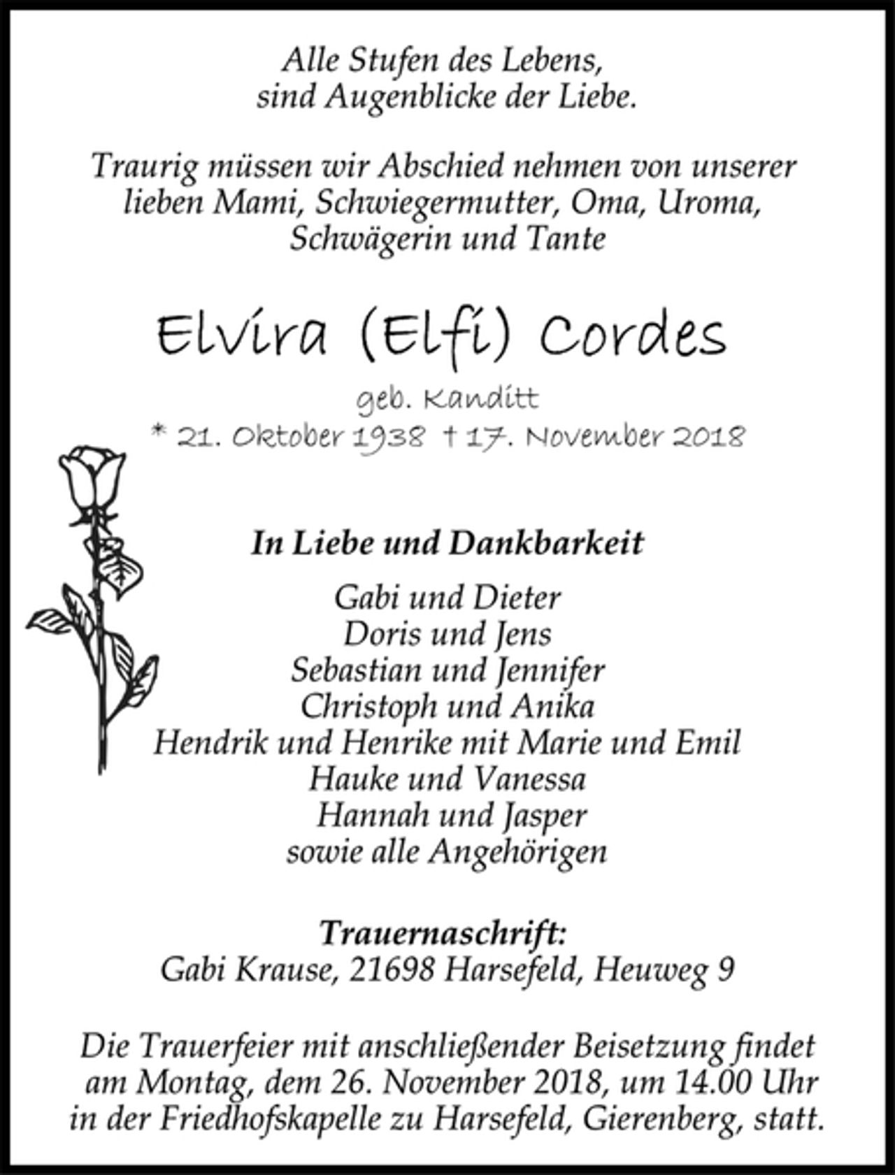 <p>Alle Stufen des Lebens,<br />sind Augenblicke der Liebe.<br />Traurig müssen wir Abschied nehmen von unserer<br />lieben Mami, Schwiegermutter, Oma, Uroma,<br />Schwägerin und Tante<br />Elvira (Elfi) Cordes<br />geb. Kanditt<br />* 21. Oktober 1938 + 17. November 2018<br />Liebe und Dankbarkeit<br />geb. Kanditt<br />* 21. Oktober 1938 † 17. November 2018<br />Alle Stufen des Lebens,<br />sind Augenblicke der Liebe.<br />Traurig müssen wir Abschied nehmen von unserer<br />lieben Mami, Schwiegermutter, Oma, Uroma,<br />Schwägerin und Tante<br />Trauernaschrift:<br />Gabi Krause, 21698 Harsefeld, Heuweg 9<br />Die Trauerfeier mit anschließender Beisetzung findet<br />am Montag, dem 26. November 2018, um 14.00 Uhr<br />in der Friedhofskapelle zu Harsefeld, Gierenberg, statt.<br />Gabi und Dieter<br />Doris und Jens<br />Sebastian und Jennifer<br />Christoph und Anika<br />Hendrik und Henrike mit Marie und Emil<br />Hauke und Vanessa<br />Hannah und Jasper<br />sowie alle Angehörigen</p>