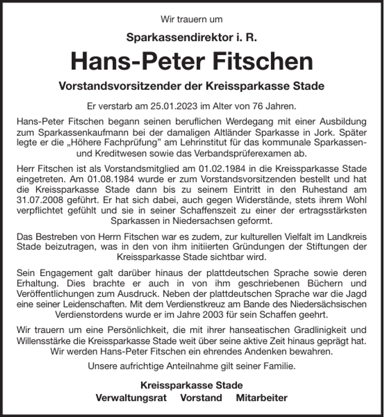 <p>Wir trauern um<br />Sparkassendirektor i. R.<br />Hans-Peter Fitschen<br />Vorstandsvorsitzender der Kreissparkasse Stade<br />Er verstarb am 25.01.2023 im Alter von 76 Jahren.<br />Hans-Peter Fitschen begann seinen beruflichen Werdegang mit einer Ausbildung zum Sparkassenkaufmann bei der damaligen Altländer Sparkasse in Jork. Später legte er die „Höhere Fachprüfung” am Lehrinstitut für das kommunale Sparkassen- und Kreditwesen sowie das Verbandsprüferexamen ab.<br />Herr Fitschen ist als Vorstandsmitglied am 01.02.1984 in die Kreissparkasse Stade eingetreten. Am 01.08.1984 wurde er zum Vorstandsvorsitzenden bestellt und hat die Kreissparkasse Stade dann bis zu seinem Eintritt in den Ruhestand am 31.07.2008 geführt. Er hat sich dabei, auch gegen Widerstände, stets ihrem Wohl verpflichtet gefühlt und sie in seiner Schaffenszeit zu einer der ertragsstärksten Sparkassen in Niedersachsen geformt.<br />Das Bestreben von Herrn Fitschen war es zudem, zur kulturellen Vielfalt im Landkreis<br />Stade beizutragen, was in den von ihm initiierten Gründungen der Stiftungen der Kreissparkasse Stade sichtbar wird.<br />Sein Engagement galt darüber hinaus der plattdeutschen Sprache sowie deren<br />Erhaltung. Dies brachte er auch in von ihm geschriebenen Büchern und<br />Veröffentlichungen zum Ausdruck. Neben der plattdeutschen Sprache war die Jagd eine seiner Leidenschaften. Mit dem Verdienstkreuz am Bande des Niedersächsischen<br />Verdienstordens wurde er im Jahre 2003 für sein Schaffen geehrt.<br />Wir trauern um eine Persönlichkeit, die mit ihrer hanseatischen Gradlinigkeit und Willensstärke die Kreissparkasse Stade weit über seine aktive Zeit hinaus geprägt hat.<br />Wir werden Hans-Peter Fitschen ein ehrendes Andenken bewahren.<br />Unsere aufrichtige Anteilnahme gilt seiner Familie.<br />Kreissparkasse Stade<br />Verwaltungsrat Vorstand Mitarbeiter</p>