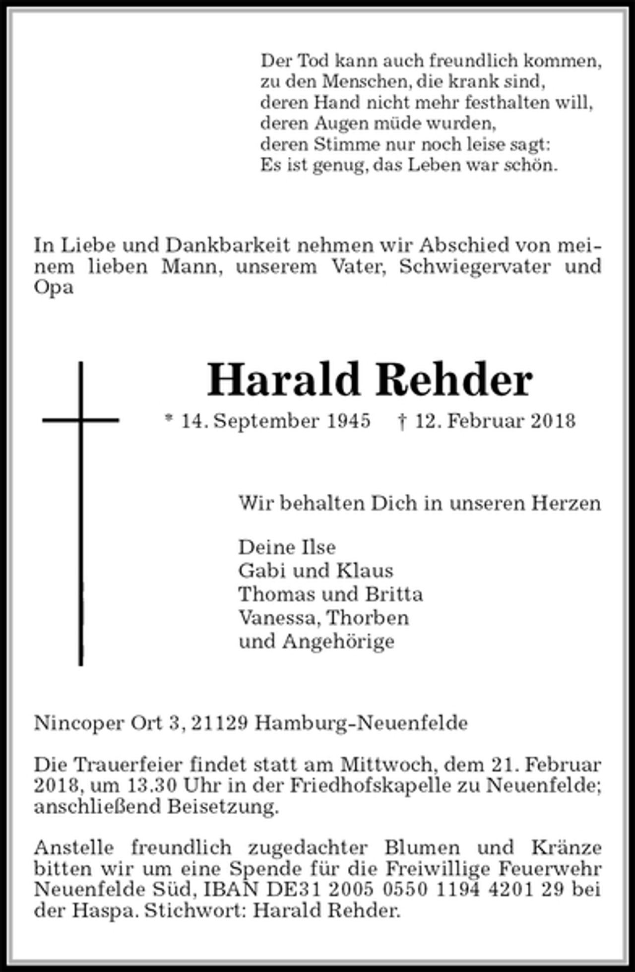 <p>Der Tod kann auch freundlich kommen,<br />zu den Menschen, die krank sind,<br />deren Hand nicht mehr festhalten will,<br />deren Augen müde wurden,<br />deren Stimme nur noch leise sagt:<br />Es ist genug, das Leben war schön.<br />In Liebe und Dankbarkeit nehmen wir Abschied von meinem lieben Mann, unserem Vater, Schwiegervater und Opa<br />Harald Rehder<br />* 14. September 1945 † 12. Februar 2018<br />Wir behalten Dich in unseren Herzen</p><p>Deine Ilse<br />Gabi und Klaus<br />Thomas und Britta<br />Vanessa, Thorben<br />und Angehörige<br />Nincoper Ort 3, 21129 Hamburg-Neuenfelde</p><p>Die Trauerfeier findet statt am Mittwoch, dem 21. Februar<br />2018, um 13.30 Uhr in der Friedhofskapelle zu Neuenfelde;<br />anschließend Beisetzung.</p><p>Anstelle freundlich zugedachter Blumen und Kränze<br />bitten wir um eine Spende für die Freiwillige Feuerwehr Neuenfelde Süd, IBAN DE31 2005 0550 1194 4201 29 bei der Haspa. Stichwort: Harald Rehder.</p>