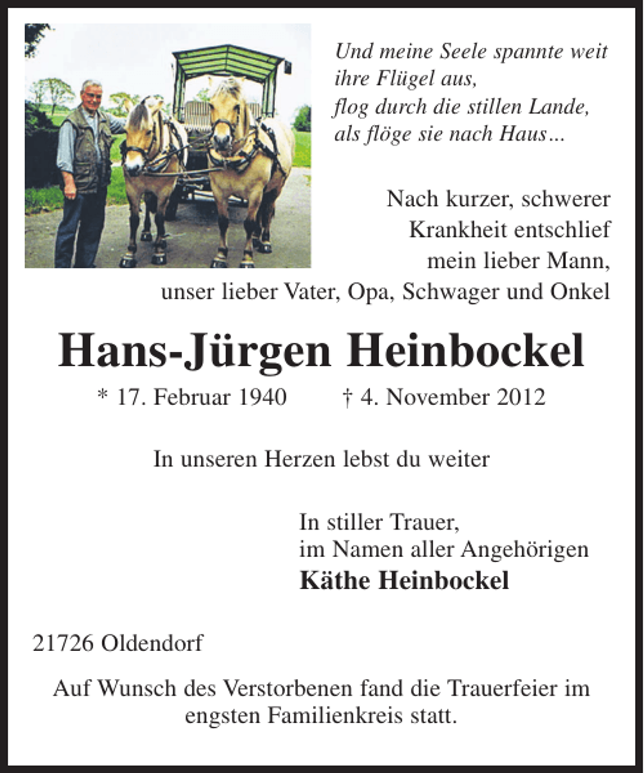 <p>Und meine Seele spannte weit<br />ihre Flügel aus,<br />flog durch die stillen Lande,<br />als flöge sie nach Haus...</p><p>Nach kurzer, schwerer<br />Krankheit entschlief<br />mein lieber Mann,<br />unser lieber Vater, Opa, Schwager und Onkel</p><p>Hans-Jürgen Heinbockel<br />* 17. Februar 1940</p><p>† 4. November 2012</p><p>In unseren Herzen lebst du weiter<br />In stiller Trauer,<br />im Namen aller Angehörigen</p><p>Käthe Heinbockel<br />21726 Oldendorf<br />Auf Wunsch des Verstorbenen fand die Trauerfeier im<br />engsten Familienkreis statt.</p>