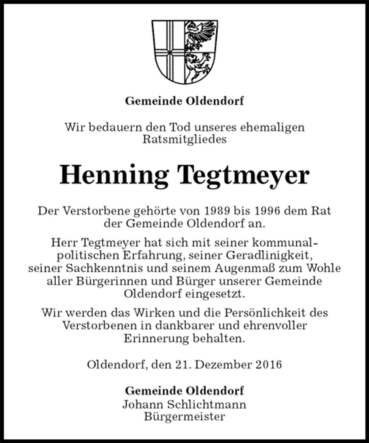 <p>Gemeinde Oldendorf<br />Wir bedauern den Tod unseres ehemaligen<br />Ratsmitgliedes<br />Henning Tegtmeyer<br />Der Verstorbene gehörte von 1989 bis 1996 dem Rat<br />der Gemeinde Oldendorf an.<br />Herr Tegtmeyer hat sich mit seiner kommunal-<br />politischen Erfahrung, seiner Geradlinigkeit,<br />seiner Sachkenntnis und seinem Augenmaß zum Wohle aller Bürgerinnen und Bürger unserer Gemeinde<br />Oldendorf eingesetzt.<br />Wir werden das Wirken und die Persönlichkeit des<br />Verstorbenen in dankbarer und ehrenvoller<br />Erinnerung behalten.<br />Oldendorf, den 21. Dezember 2016<br />Gemeinde Oldendorf<br />Johann Schlichtmann<br />Bürgermeister</p>