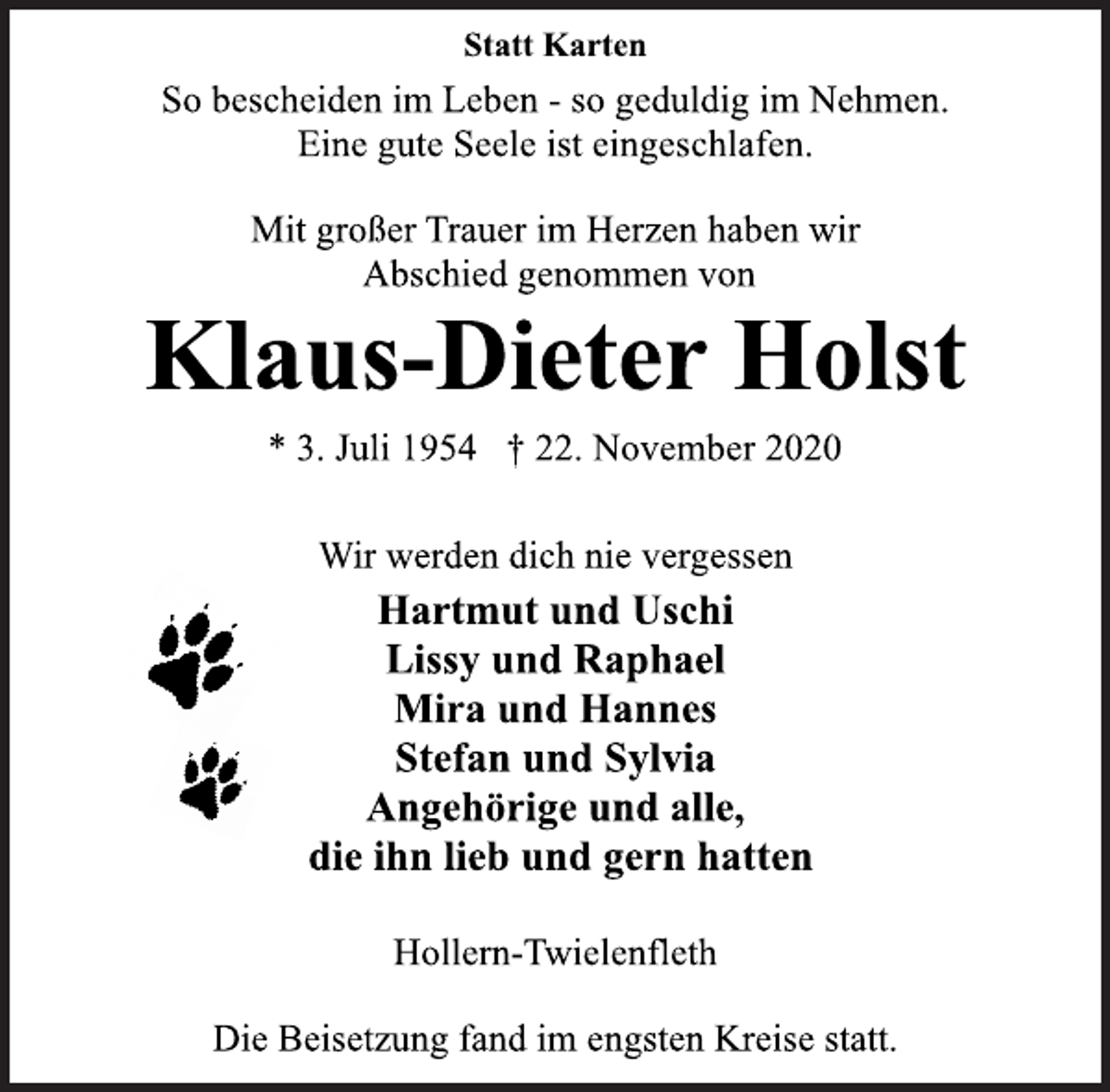 <p>Statt Karten<br />So bescheiden im Leben - so geduldig im Nehmen.<br />Eine gute Seele ist eingeschlafen.<br />Mit großer Trauer im Herzen haben wir<br />Abschied genommen von<br />Klaus-Dieter Holst<br />* 3. Juli 1954 † 22. November 2020<br />Wir werden dich nie vergessen<br />Hartmut und Uschi<br />Lissy und Raphael<br />Mira und Hannes<br />Stefan und Sylvia<br />Angehörige und alle,<br />die ihn lieb und gern hatten<br />Hollern-Twielenfleth<br />Die Beisetzung fand im engsten Kreise statt.</p>