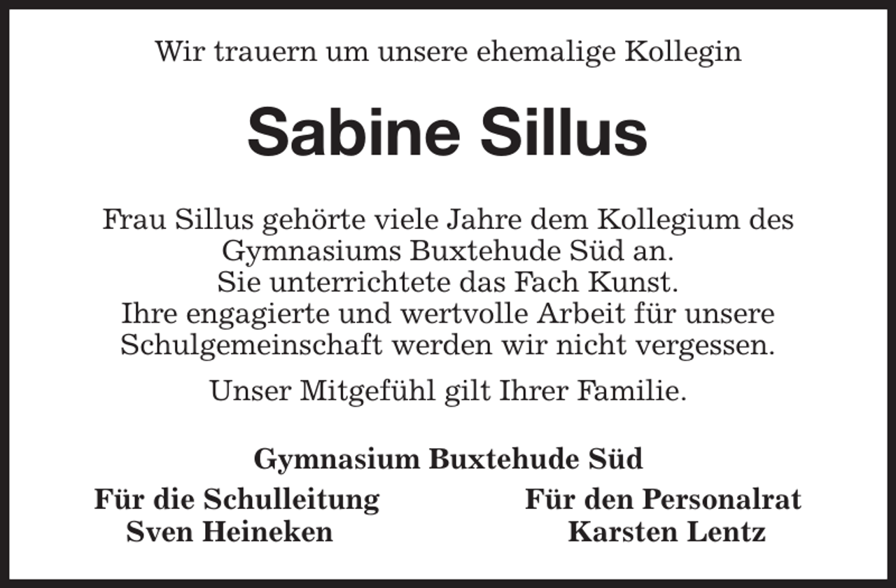<p>Wir trauern um unsere ehemalige Kollegin<br />Sabine Sillus<br />Frau Sillus gehörte viele Jahre dem Kollegium des<br />Gymnasiums Buxtehude Süd an.<br />Sie unterrichtete das Fach Kunst.<br />Ihre engagierte und wertvolle Arbeit für unsere<br />Schulgemeinschaft werden wir nicht vergessen.<br />Unser Mitgefühl gilt Ihrer Familie.<br />Gymnasium Buxtehude Süd<br />Für die Schulleitung Für den Personalrat<br />Sven Heineken Karsten Lentz</p>