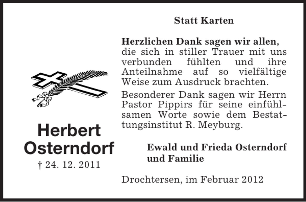 <p>Statt Karten</p><p>Herbert<br />Osterndorf<br />† 24. 12. 2011</p><p>Herzlichen Dank sagen wir allen,<br />die sich in stiller Trauer mit uns<br />verbunden fühlten und ihre<br />Anteilnahme auf so vielfältige<br />Weise zum Ausdruck brachten.<br />Besonderer Dank sagen wir Herrn<br />Pastor Pippirs für seine einfühlsamen Worte sowie dem Bestattungsinstitut R. Meyburg.<br />Ewald und Frieda Osterndorf<br />und Familie<br />Drochtersen, im Februar 2012</p>